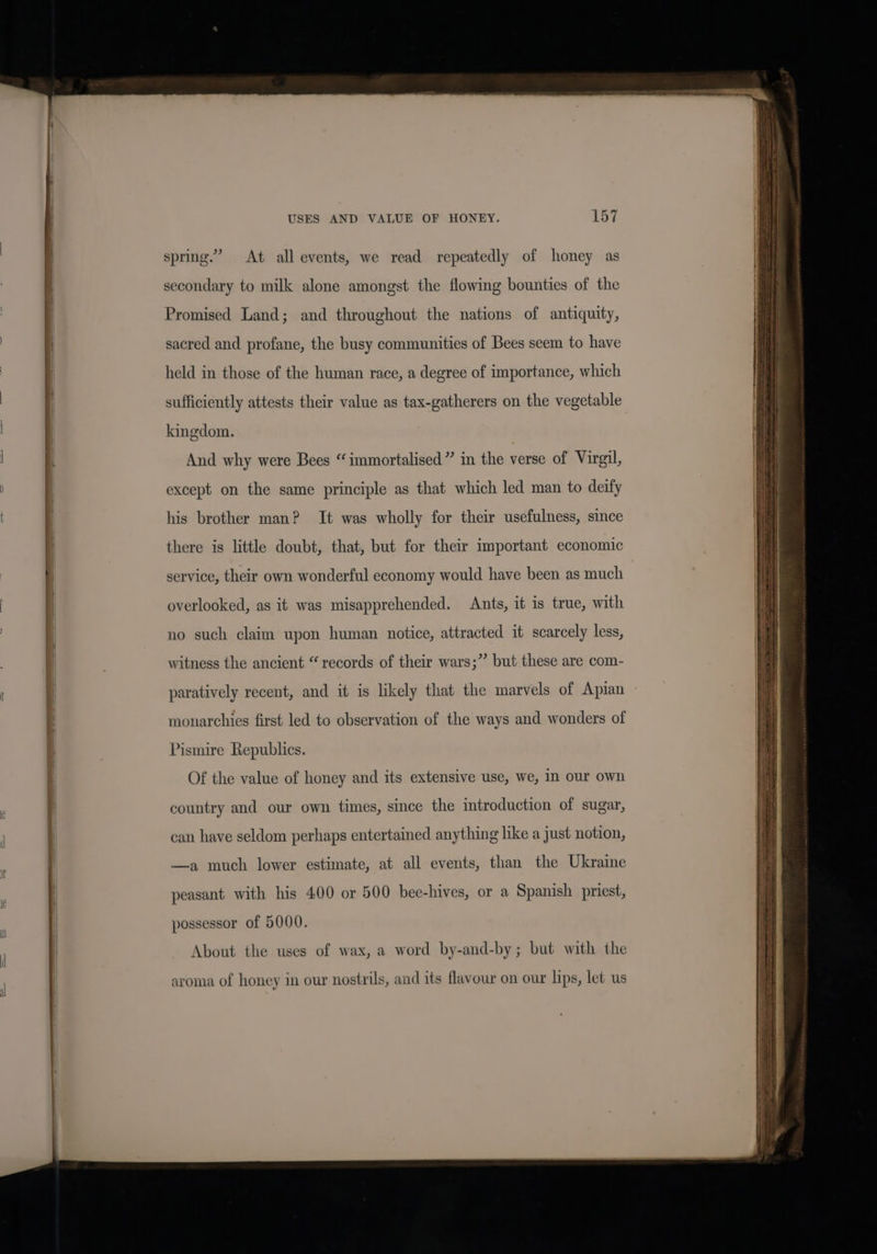 USES AND VALUE OF HONEY. spring.’ At all events, we read repeatedly of honey as secondary to milk alone amongst the flowing bounties of the Promised Land; and throughout the nations of antiquity, sacred and profane, the busy communities of Bees seem to have held in those of the human race, a degree of importance, which sufficiently attests their value as tax-gatherers on the vegetable kingdom. And why were Bees “immortalised” in the verse of Virgil, except on the same principle as that which led man to deify his brother man? It was wholly for their usefulness, since there is little doubt, that, but for their important economic service, their own wonderful economy would have been as much overlooked, as it was misapprehended. Ants, it is true, with no such claim upon human notice, attracted it scarcely less, witness the ancient “records of their wars;”’ but these are com- paratively recent, and it is likely that the marvels of Apian monarchies first led to observation of the ways and wonders of Pismire Republics. Of the value of honey and its extensive use, we, In our own country and our own times, since the introduction of sugar, can have seldom perhaps entertained anything like a just notion, a much lower estimate, at all events, than the Ukraine peasant with his 400 or 500 bee-hives, or a Spanish priest, possessor of 5000. About the uses of wax, a word by-and-by; but with the aroma of honey in our nostrils, and its flavour on our lips, let us