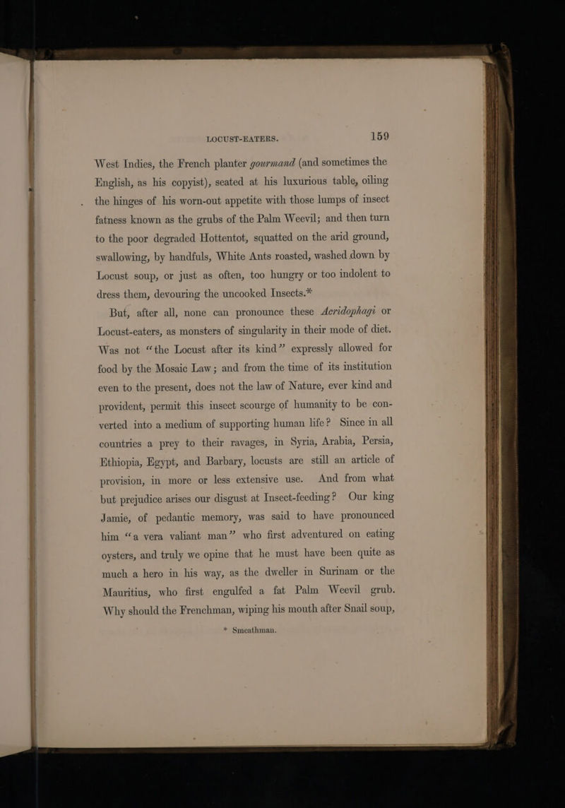 West Indies, the French planter gowrmand (and sometimes the English, as his copyist), seated at his luxurious table, oiling the hinges of his worn-out appetite with those lumps of msect fatness known as the grubs of the Palm Weevil; and then turn to the poor degraded Hottentot, squatted on the arid ground, swallowing, by handfuls, White Ants roasted, washed down by Locust soup, or just as often, too hungry or too indolent to dress them, devouring the uncooked Insects.* But, after all, none can pronounce these dAeridophagi or Locust-eaters, as monsters of singularity in their mode of diet. Was not “the Locust after its kind” expressly allowed for food by the Mosaic Law; and from the time of its institution even to the present, does not the law of Nature, ever kind and provident, permit this insect scourge of humanity to be con- verted into a medium of supporting human life? Since in all countries a prey to their ravages, in Syria, Arabia, Persia, Ethiopia, Egypt, and Barbary, locusts are still an article of provision, in more or less extensive use. And from what but prejudice arises our disgust at Insect-feeding? Our king Jamie, of pedantic memory, was said to have pronounced him “a vera valiant man” who first adventured on eating oysters, and truly we opine that he must have been quite as much a hero in his way, as the dweller in Surmam or the Mauritius, who first engulfed a fat Palm Weevil grub. Why should the Frenchman, wiping his mouth after Snail soup, * Smeathman.