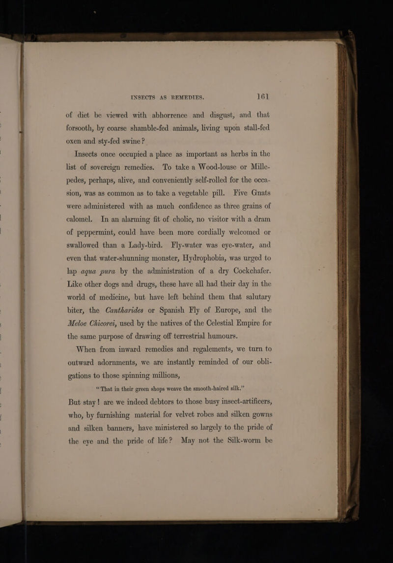 INSECTS AS REMEDIES. 16] of diet be viewed with abhorrence and disgust, and that forsooth, by coarse shamble-fed animals, living upon stall-fed oxen and sty-fed swine ? Insects once occupied a place as important as herbs in the list of sovereign remedies. To take a Wood-louse or Mille- pedes, perhaps, alive, and conveniently self-rolled for the occa- sion, was as common as to take a vegetable pill. Five Gnats were administered with as much confidence as three grains of calomel. In an alarming fit of cholic, no visitor with a dram of peppermint, could have been more cordially welcomed or swallowed than a Lady-bird. Fly-water was eye-water, and even that water-shunning monster, Hydrophobia, was urged to lap aqua pura by the administration of a dry Cockchafer. Like other dogs and drugs, these have all had their day in the world of medicine, but have left behind them that salutary biter, the Cantharides or Spanish Fly of Europe, and the Meloe Chicorei, used by the natives of the Celestial Empire for the same purpose of drawing off terrestrial humours. When from inward remedies and regalements, we turn to outward adornments, we are instantly reminded of our obli- gations to those spinning millions, “That in their green shops weave the smooth-haired silk.” But stay! are we indeed debtors to those busy insect-artificers, who, by furnishing material for velvet robes and silken gowns and silken banners, have ministered so largely to the pride of the eye and the pride of life? May not the Silk-worm be