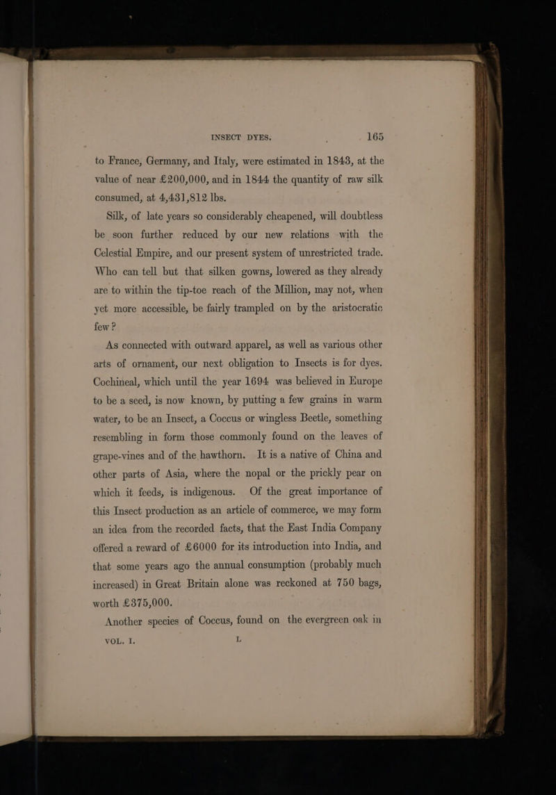 to France, Germany, and Italy, were estimated in 1848, at the value of near £200,000, and in 1844 the quantity of raw silk consumed, at 4,431,812 lbs. Silk, of late years so considerably cheapened, will doubtless be soon further reduced by our new relations with the Celestial Empire, and our present system of unrestricted trade. Who can tell but that silken gowns, lowered as they already are to within the tip-toe reach of the Million, may not, when yet more accessible, be fairly trampled on by the aristocratic few ? As connected with outward apparel, as well as various other arts of ornament, our next obligation to Insects is for dyes. Cochineal, which until the year 1694 was believed in Kurope to be a seed, is now known, by putting a few grains in warm water, to be an Insect, a Coccus or wingless Beetle, something resembling in form those commonly found on the leaves of grape-vines and of the hawthorn. It is a native of China and other parts of Asia, where the nopal or the prickly pear on which it feeds, is indigenous. Of the great importance of this Insect production as an article of commerce, we may form an idea from the recorded facts, that the Hast India Company offered a reward of £6000 for its introduction into India, and that some years ago the annual consumption (probably much increased) in Great Britain alone was reckoned at 750 bags, worth £375,000. Another species of Coccus, found on the evergreen oak in VOL, I. L
