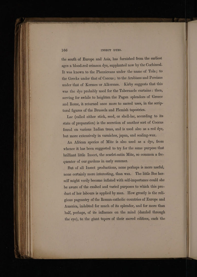 the south of Europe and Asia, has furnished from the earliest ages a blood-red crimson dye, supplanted now by the Cochineal. Tt was known to the Phceniceans under the name of Tola; to the Greeks under that of Coccus; to the Arabians and Persians under that of Kermes or Alkermes. Kirby suggests that this was the dye probably used for the Tabernacle curtains: then, serving for awhile to heighten the Pagan splendors of Greece and Rome, it returned once more to sacred uses, in the scrip- tural figures of the Brussels and Flemish tapestries. Lac (called either stick, seed, or shell-lac, according to its state of preparation) is the secretion of another sort of Coccus found on various Indian trees, and is used also as a red dye, but more extensively in varnishes, japan, and sealing-wax. An African species of Mite is also used as a dye, from whence it has been suggested to try for the same purpose that brilliant little Insect, the scarlet-satin Mite, so common a fre- quenter of our gardens in early summer. But of all Insect productions, none perhaps is more useful, none certainly more interesting, than wax. The little Bee her- self might verily become inflated with self-importance could she be aware of the exalted and varied purposes to which this pro- duct of her labours is applied by man. How greatly is the reli- gious pageantry of the Roman-catholic countries of Europe and America, indebted for much of its splendor, and for more than half, perhaps, of -its influence on the mind (dazzled through the eye), to the giant tapers of their sacred edifices, each the