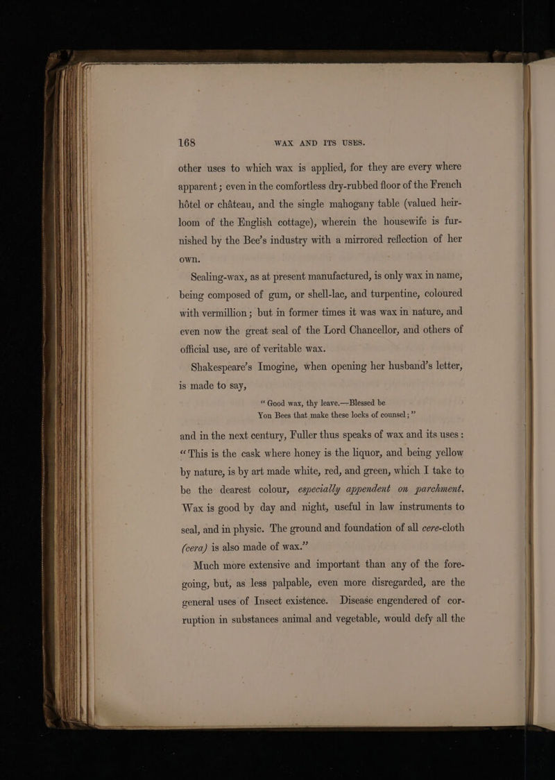 other uses to which wax is applied, for they are every where apparent ; even in the comfortless dry-rubbed floor of the French hotel or chAteau, and the single mahogany table (valued heir- loom of the English cottage), wherein the housewife is fur- nished by the Bee’s industry with a mirrored reflection of her own. Sealing-wax, as at present manufactured, is only wax in name, being composed of gum, or shell-lac, and turpentine, coloured with vermillion ; but in former times it was wax in nature, and even now the great seal of the Lord Chancellor, and others of official use, are of veritable wax. Shakespeare’s Imogine, when opening her husband’s letter, is made to say, ‘Good wax, thy leave.-—Blessed be Yon Bees that make these locks of counsel ; ”” and in the next century, Fuller thus speaks of wax and its uses : «This is the cask where honey is the liquor, and being yellow by nature, is by art made white, red, and green, which I take to be the dearest colour, especially appendent on parchment. Wax is good by day and night, useful in law instruments to seal, and in physic. The ground and foundation of all cere-cloth (cera) is also made of wax.” Much more extensive and important than any of the fore- going, but, as less palpable, even more disregarded, are the general uses of Insect existence. Disease engendered of cor- ruption in substances animal and vegetable, would defy all the