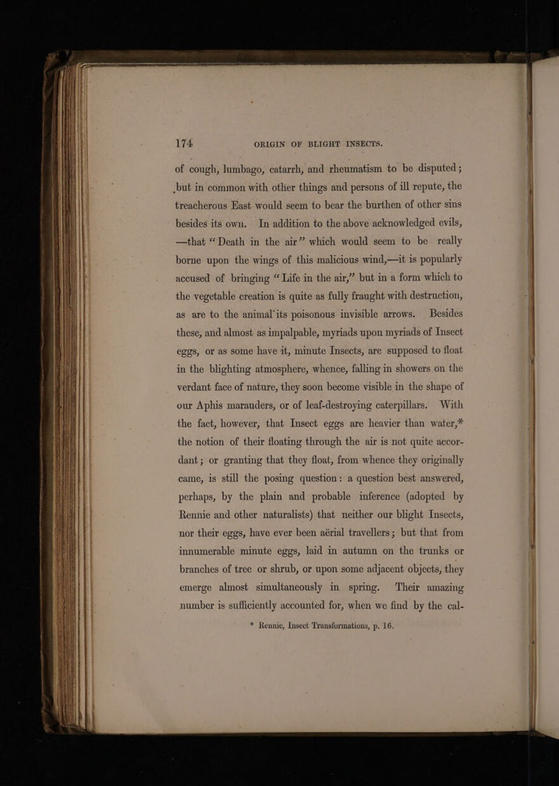 of cough, lumbago, catarrh, and rheumatism to be disputed ; ‘but in common with other things and persons of ill repute, the treacherous Hast-would seem to bear the burthen of other sins besides its own. In addition to the above acknowledged evils, —that “Death in the air” which would seem to be really borne upon the wings of this malicious wind,—it is popularly accused of bringing “ Life in the air,” but in a form which to the vegetable creation is quite as fully fraught with destruction, as are to the animal'its poisonous invisible arrows. Besides these, and almost as impalpable, myriads upon myriads of Insect eggs, or as some have it, minute Insects, are supposed to float in the blighting atmosphere, whence, falling in showers on the verdant face of nature, they soon become visible in the shape of our Aphis marauders, or of leaf-destroying caterpillars. With the fact, however, that Insect eggs are heavier than water,* the notion of their floating through the air is not quite accor- dant; or granting that they float, from whence they originally came, is still the posing question: a question best answered, perhaps, by the plain and probable inference (adopted by Rennie and other naturalists) that neither our blight Insects, nor their eggs, have ever been aérial travellers; but that from innumerable minute eggs, laid in autumn on the trunks or branches of tree or shrub, or upon some adjacent objects, they emerge almost simultaneously in spring. Their amazing number is sufficiently accounted for, when we find by the cal- * Rennie, Insect Transformations, p. 16.
