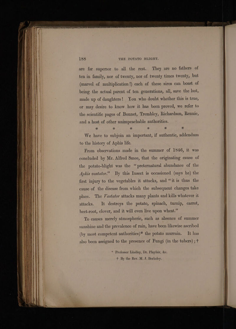 ee are far supenor to all the rest. They are no fathers of ten in family, nor of twenty, nor of twenty times twenty, but being the actual parent of ten generations, all, save the last, made up of daughters! You who doubt whether this is true, or may desire to know how it has been proved, we refer to the scientific pages of Bonnet, Trembley, Richardson, Rennie, and a host of other unimpeachable authorities. “ % * * “ * We have to subjoin an important, if authentic, addendum to the history of Aphis life. From observations made in the summer of 1846, it was concluded by Mr. Alfred Smee, that the originating cause of the potato-blight was the “preternatural abundance of the Aphis vastator.” By this Insect is occasioned (says he) the first injury to the vegetables it attacks, and “it is thus the cause of the disease from which the subsequent changes take place. The Vastator attacks many plants and kills whatever it attacks. It destroys the potato, spinach, turnip, carrot, beet-root, clover, and it will even live upon wheat.” To causes merely atmospheric, such as absence of summer sunshine and the prevalence of rain, have been likewise ascribed (by most competent authorities)* the potato murrain. It has also been assigned to the presence of Fungi (in the tubers) ; t * Professor Lindley, Dr. Playfair, &amp;c. + By the Rev. M. J. Berkeley.