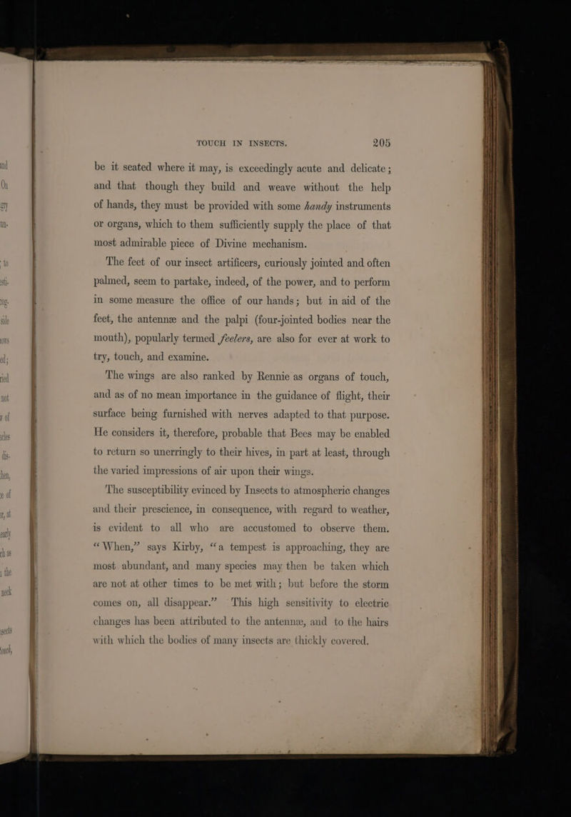 be it seated where it may, is exceedingly acute and delicate ; and that though they build and weave without the help of hands, they must be provided with some Aandy instruments or organs, which to them sufficiently supply the place of that most admirable piece of Divine mechanism. The feet of our insect artificers, curiously jomted and often palmed, seem to partake, indeed, of the power, and to perform in some measure the office of our hands; but in aid of the feet, the antennz and the palpi (four-jointed bodies near the mouth), popularly termed feelers, are also for ever at work to try, touch, and examine. The wings are also ranked by Rennie as organs of touch, and as of no mean importance in the guidance of flight, their surface being furnished with nerves adapted to that purpose. He considers it, therefore, probable that Bees may be enabled to return so unerringly to their hives, in part at least, through the varied impressions of air upon their wings. The susceptibility evinced by Insects to atmospheric changes and their prescience, in consequence, with regard to weather, is evident to all who are accustomed to observe ‘them. “When,” says Kirby, “a tempest is approaching, they are most abundant, and many species may then be taken which are not at other times to be met with; but before the storm comes on, all disappear.” This high sensitivity to electric changes has been attributed to the antenne, and to the hairs with which the bodies of many insects are thickly covered.