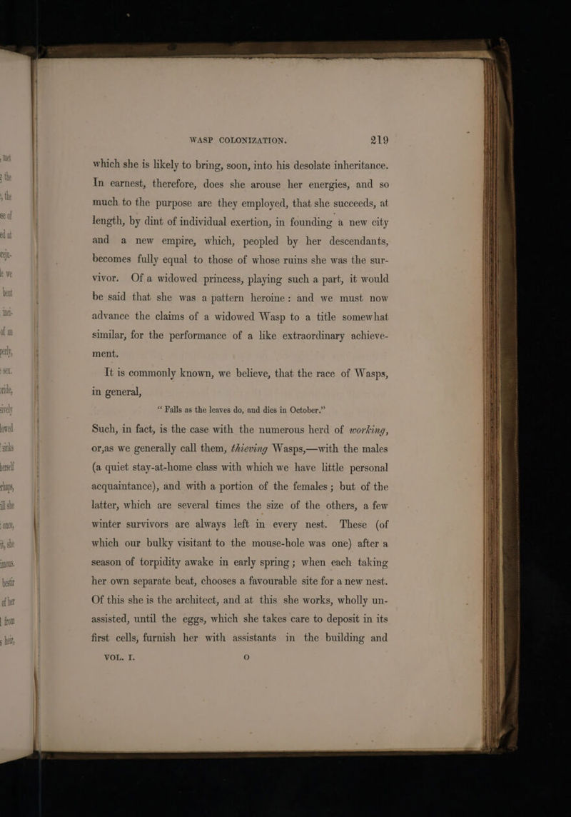 which she is likely to bring, soon, into his desolate inheritance. In earnest, therefore, does she arouse her energies, and so much to the purpose are they employed, that she succeeds, at length, by dint of individual exertion, in founding a new city and a new empire, which, peopled by her descendants, becomes fully equal to those of whose ruins she was the sur- vivor. Of a widowed princess, playing such a part, it would be said that she was a pattern heroine: and we must now advance the claims of a widowed Wasp to a title somewhat similar, for the performance of a like extraordinary achieve- ment. It is commonly known, we believe, that the race of Wasps, in general, ** Falls as the leaves do, and dies in October.” Such, in fact, is the case with the numerous herd of working, or,as we generally call them, thieving Wasps,—with the males (a quiet stay-at-home class with which we have little personal acquaintance), and with a portion of the females ; but of the latter, which are several times the size of the others, a few winter survivors are always left in every nest. These (of which our bulky visitant to the mouse-hole was one) after a season of torpidity awake in early spring; when each taking her own separate beat, chooses a favourable site for a new nest. Of this she is the architect, and at this she works, wholly un- assisted, until the eggs, which she takes care to deposit in its first cells, furnish her with assistants in the building and VOL. I. oO