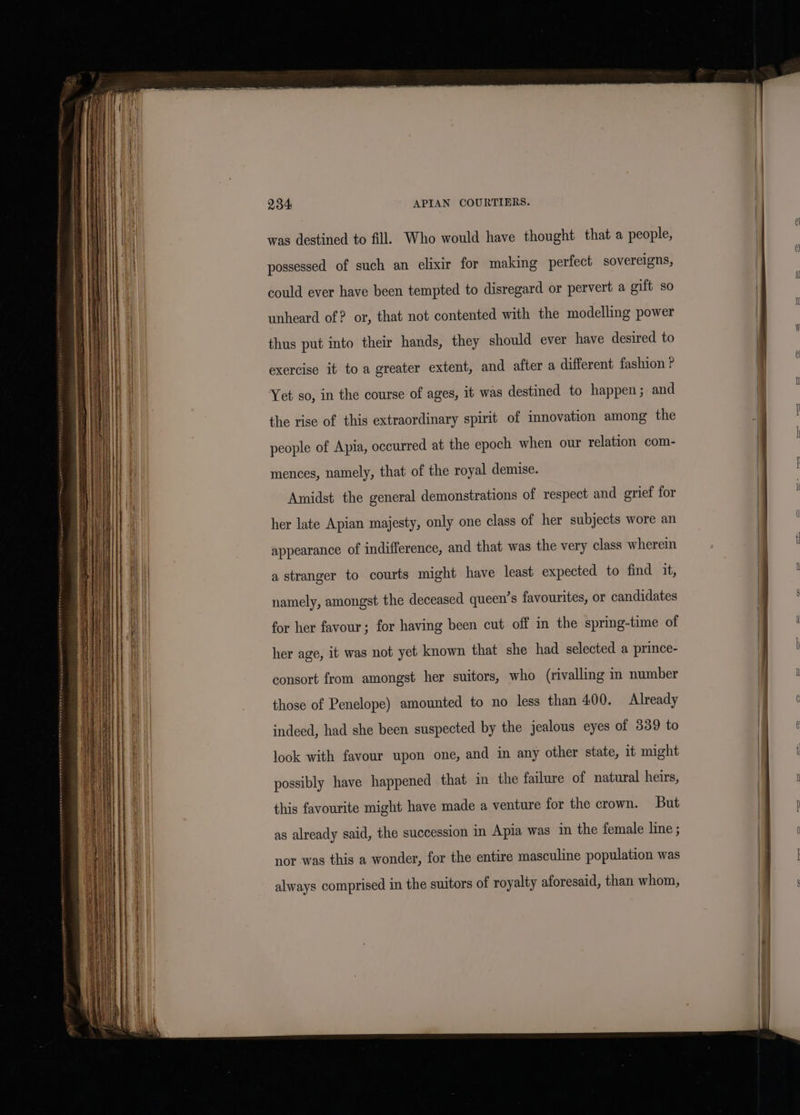 har was destined to fill. Who would have thought that a people, al possessed of such an elixir for making perfect sovereigns, could ever have been tempted to disregard or pervert a gift so unheard of? or, that not contented with the modelling power . | thus put into their hands, they should ever have desired to | exercise it toa greater extent, and after a different fashion P Yet so, in the course of ages, it was destined to happen; and the rise of this extraordinary spirit of innovation among the people of Apia, occurred at the epoch when our relation com- mences, namely, that of the royal demise. Amidst the general demonstrations of respect and grief for her late Apian majesty, only one class of her subjects wore an appearance of indifference, and that was the very class wherein Hi | a stranger to courts might have least expected to find it, bi | namely, amongst the deceased queen’s favourites, or candidates y \ for her favour; for having been cut off in the spring-time of zz her age, it was not yet known that she had selected a prince- | | consort from amongst her suitors, who (rivalling in number | U those of Penelope) amounted to no less than 400. Already | indeed, had she been suspected by the jealous eyes of 339 to e look with favour upon one, and in any other state, it might t possibly have happened that in the failure of natural heirs, this favourite might have made a venture for the crown. But , 3 as already said, the succession in Apia was in the female line ; ) Q nor was this a wonder, for the entire masculine population was | always comprised in the suitors of royalty aforesaid, than whom,