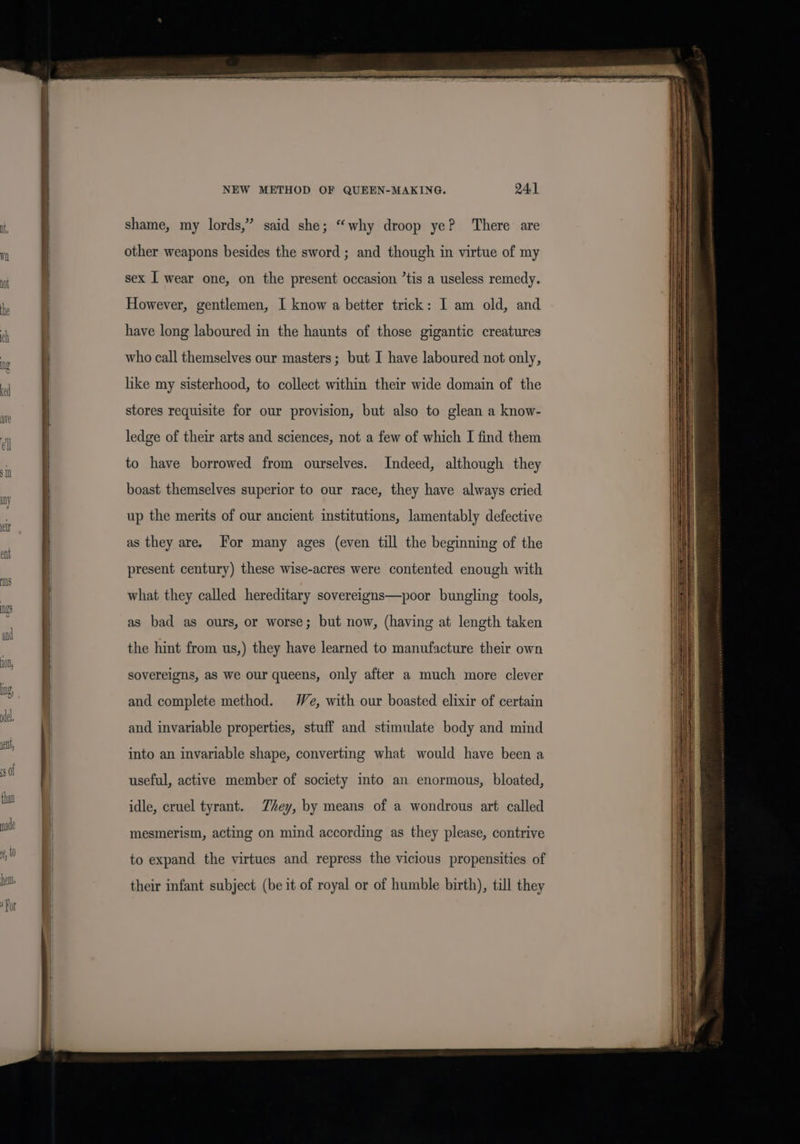 NEW METHOD OF QUEEN-MAKING. 24] shame, my lords,” said she; “why droop ye? ‘There are other weapons besides the sword ; and though in virtue of my sex I wear one, on the present occasion ’tis a useless remedy. However, gentlemen, I know a better trick: I am old, and have long laboured in the haunts of those gigantic creatures who call themselves our masters; but I have laboured not only, hike my sisterhood, to collect within their wide domain of the stores requisite for our provision, but also to glean a know- ledge of their arts and sciences, not a few of which I find them to have borrowed from ourselves. Indeed, although they boast themselves superior to our race, they have always cried up the merits of our ancient institutions, lamentably defective as they are. For many ages (even till the beginning of the present century) these wise-acres were contented enough with what they called hereditary sovereigns—poor bungling tools, as bad as ours, or worse; but now, (having at length taken the hint from us,) they have learned to manufacture their own sovereigns, as we our queens, only after a much more clever and complete method. We, with our boasted elixir of certain and invariable properties, stuff and stimulate body and mind into an invariable shape, converting what would have been a useful, active member of society into an enormous, bloated, idle, cruel tyrant. Zhey, by means of a wondrous art called mesmerism, acting on mind according as they please, contrive to expand the virtues and repress the vicious propensities of their infant subject (be it of royal or of humble birth), till they