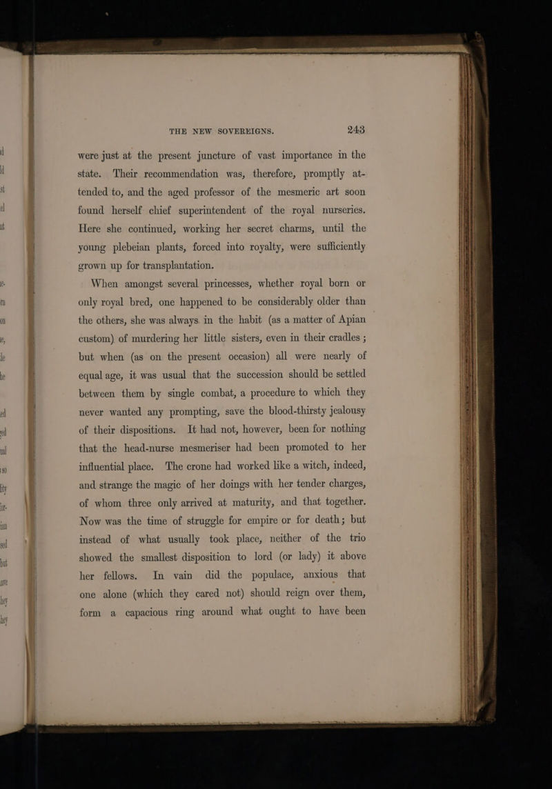 C- M THE NEW SOVERKEIGNS. 24:3 were just at the present juncture of vast importance in the state. Their recommendation was, therefore, promptly at- tended to, and the aged professor of the mesmeric art soon found herself chief superintendent of the royal nurseries. Here she continued, working her secret charms, until the young plebeian plants, forced into royalty, were sufficiently grown up for transplantation. When amongst several princesses, whether royal born or only royal bred, one happened to be considerably older than the others, she was always. in the habit (as a matter of Apian custom) of murdering her little sisters, even in their cradles ; but when (as on the present occasion) all were nearly of equal age, it was usual that the succession should be settled between them by single combat, a procedure to which they never wanted any prompting, save the blood-thirsty jealousy of their dispositions. It had not, however, been for nothing that the head-nurse mesmeriser had been promoted to her influential place. The crone had worked like a witch, indeed, and strange the magic of her doings with her tender charges, of whom three only arrived at maturity, and that together. Now was the time of struggle for empire or for death; but instead of what usually took place, neither of the trio showed the smallest disposition to lord (or lady) it above her fellows. In vain did the populace, anxious that one alone (which they cared not) should reign over them, form a capacious ring around what ought to have been — SILI