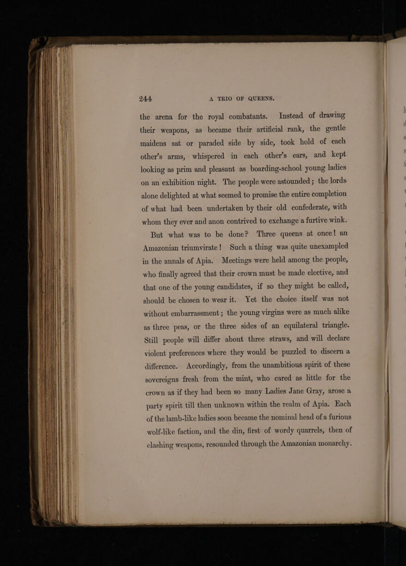 24:4, A TRIO OF QUEENS. the arena for the royal combatants. Instead of drawing their weapons, as became their artificial rank, the gentle maidens sat or paraded side by side, took hold of each other’s arms, whispered in each other’s ears, and kept looking as prim and pleasant as boarding-school young ladies on an exhibition night. The people were astounded ; the lords alone delighted at what seemed to promise the entire completion of what had been undertaken by their old confederate, with whom they ever and anon contrived to exchange a furtive wink. But what was to be done? Three queens at once! an Amazonian triumvirate! Such a thing was quite unexampled in the annals of Apia. Meetings were held among the people, who finally agreed that their crown must be made elective, and that one of the young candidates, if so they might be called, should be chosen to wear it. Yet the choice itself was not without embarrassment ; the young virgins were as much alike as three peas, or the three sides of an equilateral triangle. Still people will differ about three straws, and will declare violent preferences where they would be puzzled to discern a difference. Accordingly, from the unambitious spirit of these sovereigns fresh from the mint, who cared as little for the crown as if they had been so many Ladies Jane Gray, arose a party spirit till then unknown within the realm of Apia. Each of the lamb-like ladies soon became the nominal head of a furious wolf-like faction, and the din, first of wordy quarrels, then of clashing weapons, resounded through the Amazonian monarchy.