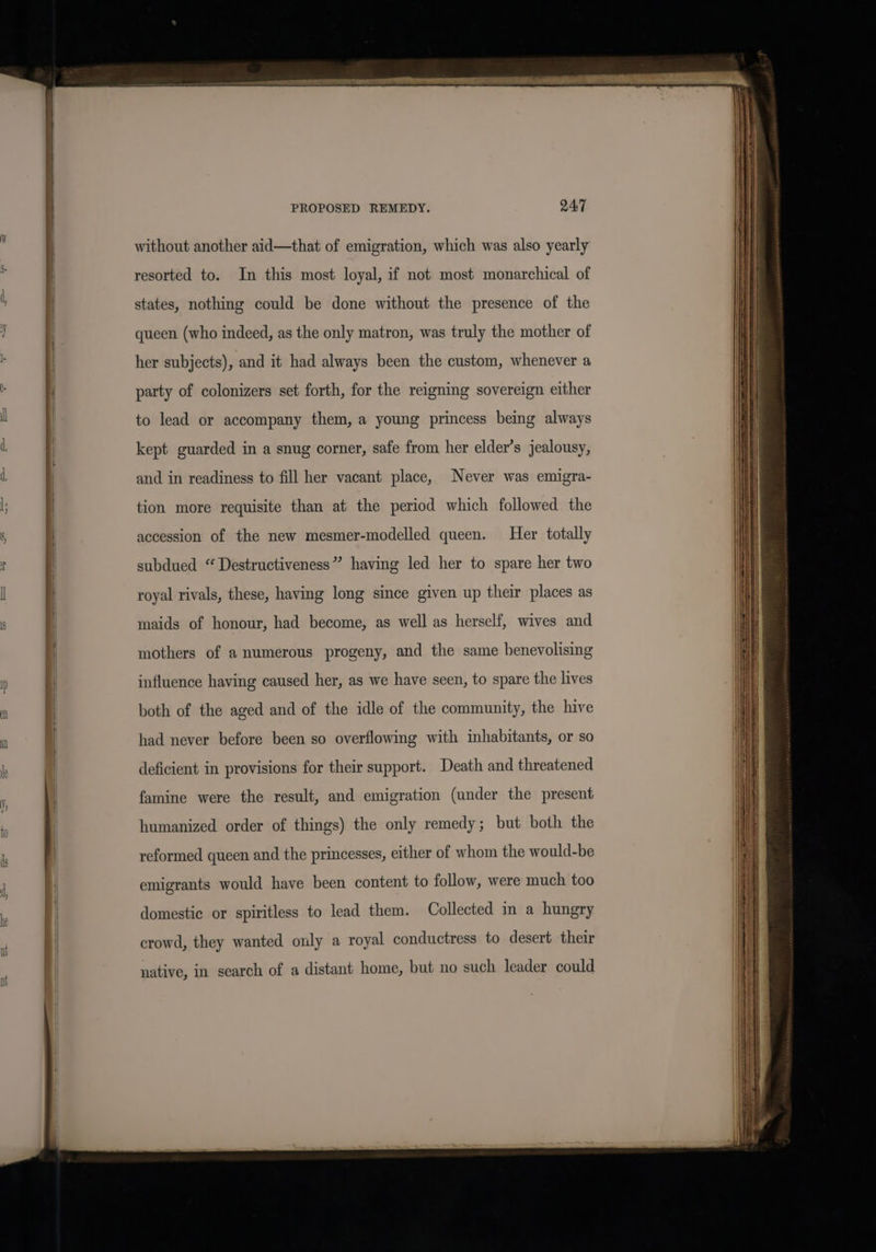 without another aid—that of emigration, which was also yearly resorted to. In this most loyal, if not most monarchical of states, nothing could be done without the presence of the queen (who indeed, as the only matron, was truly the mother of her subjects), and it had always been the custom, whenever a party of colonizers set forth, for the reigning sovereign either to lead or accompany them, a young princess being always kept guarded in a snug corner, safe from her elder’s jealousy, and in readiness to fill her vacant place, Never was emigra- tion more requisite than at the period which followed the accession of the new mesmer-modelled queen. Her totally subdued “ Destructiveness” having led her to spare her two royal rivals, these, having long since given up their places as maids of honour, had become, as well as herself, wives and mothers of a numerous progeny, and the same benevolising influence having caused her, as we have seen, to spare the lives both of the aged and of the idle of the community, the hive had never before been so overflowing with inhabitants, or so deficient in provisions for their support. Death and threatened famine were the result, and emigration (under the present humanized order of things) the only remedy; but both the reformed queen and the princesses, either of whom the would-be emigrants would have been content to follow, were much too domestic or spiritless to lead them. Collected in a hungry crowd, they wanted only a royal conductress to desert their native, in search of a distant home, but no such leader could