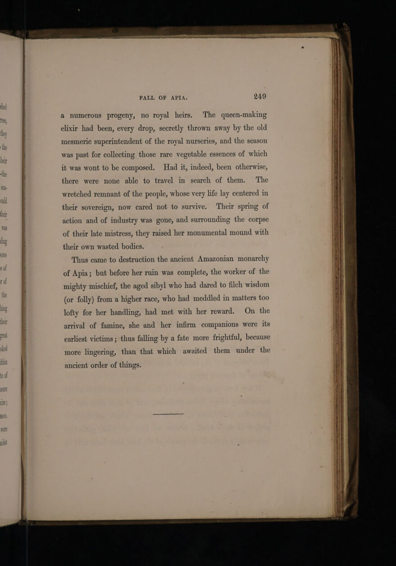 a numerous progeny, no royal heirs. The queen-making elixir had been, every drop, secretly thrown away by the old mesmeric superintendent of the royal nurseries, and the season was past for collecting those rare vegetable essences of which it was wont to be composed. Had it, indeed, been otherwise, there were none able to travel in search of them. The wretched remnant of the people, whose very life lay centered in their sovereign, now cared not to survive. ‘Their spring of action and of industry was gone, and surrounding the corpse of their late mistress, they raised her monumental mound with their own wasted bodies. Thus came to destruction the ancient Amazonian monarchy of Apia; but before her ruin was complete, the worker of the mighty mischief, the aged sibyl who had dared to filch wisdom (or folly) from a higher race, who had meddled in matters too lofty for her handling, had met with her reward. On the arrival of famine, she and her infirm companions were its earliest victims; thus falling by a fate more frightful, because more lingering, than that which awaited them under the ancient order of things.