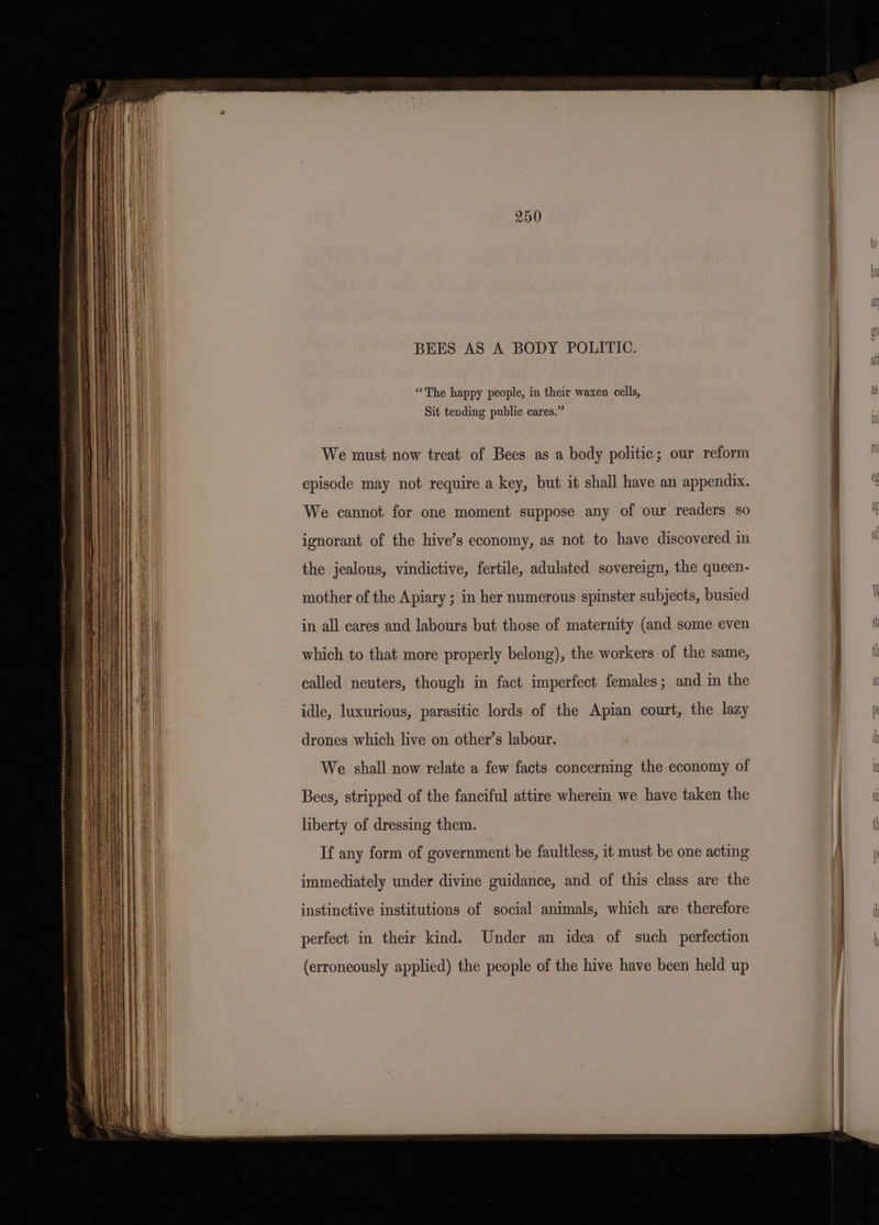 = Mane eee A A SSS a a BEES AS A BODY POLITIC. “The happy people, in their waxen cells, Sit tending public cares.” We must now treat of Bees as a body politic; our reform episode may not require a key, but it shall have an appendix. We cannot for one moment suppose any of our readers so ignorant of the hive’s economy, as not to have discovered in the jealous, vindictive, fertile, adulated sovereign, the queen- mother of the Apiary ; in her numerous spinster subjects, busied in all cares and labours but those of maternity (and some even which to that more properly belong), the workers of the same, called neuters, though in fact imperfect females; and in the idle, luxurious, parasitic lords of the Apian court, the lazy drones which live on other’s labour. We shall now relate a few facts concerning the economy of Bees, stripped of the fanciful attire wherein we have taken the liberty of dressing them. If any form of government be faultless, it must be one acting immediately under divine guidance, and of this class are the instinctive institutions of social animals, which are therefore perfect in their kind. Under an idea of such perfection (erroneously applied) the people of the hive have been held up