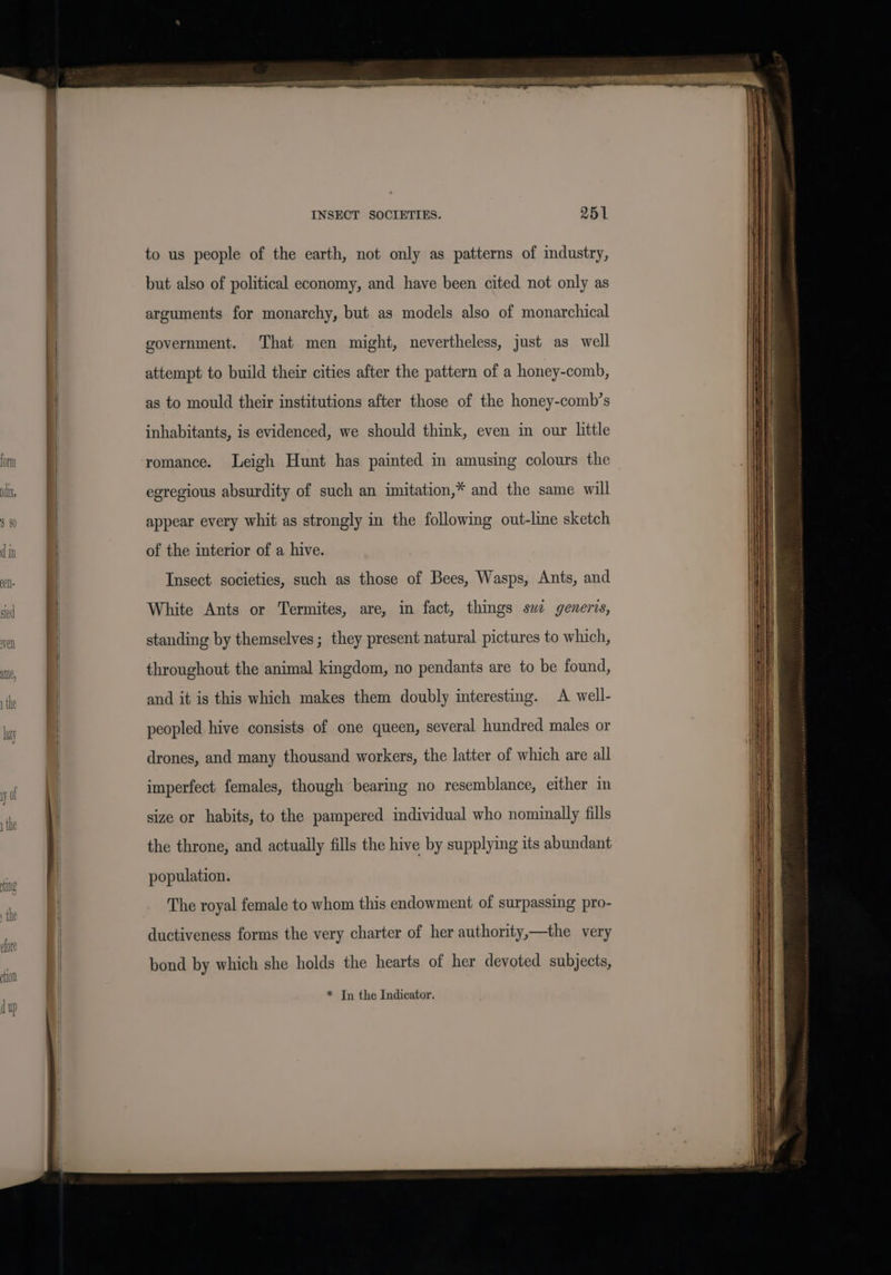form dix, INSECT SOCIETIES. 251 to us people of the earth, not only as patterns of industry, but also of political economy, and have been cited not only as arguments for monarchy, but as models also of monarchical government. That men might, nevertheless, just as well attempt to build their cities after the pattern of a honey-comb, as to mould their institutions after those of the honey-comb’s inhabitants, is evidenced, we should think, even in our little romance. Leigh Hunt has painted in amusing colours the egregious absurdity of such an imitation,* and the same will appear every whit as strongly in the following out-line sketch of the interior of a hive. Insect societies, such as those of Bees, Wasps, Ants, and White Ants or Termites, are, in fact, things sw generis, standing by themselves; they present natural pictures to which, throughout the animal kingdom, no pendants are to be found, and it is this which makes them doubly interesting. A well- peopled hive consists of one queen, several hundred males or drones, and many thousand workers, the latter of which are all imperfect females, though bearing no resemblance, either in size or habits, to the pampered individual who nominally fills the throne, and actually fills the hive by supplying its abundant population. The royal female to whom this endowment of surpassing pro- ductiveness forms the very charter of her authority,—the very bond by which she holds the hearts of her devoted subjects, * Tn the Indicator.
