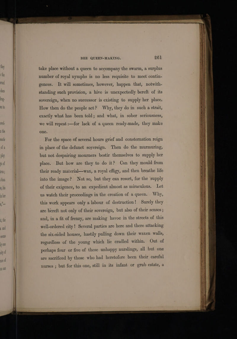 take place without a queen to accompany the swarm, a surplus number of royal nymphs is no less requisite to meet contin- gences. It will sometimes, however, happen that, notwith- standing such provision, a hive is unexpectedly bereft of its sovereign, when no successor is existing to supply her place. How then do the people act? Why, they do in such a strait, exactly what has been told; and what, in sober seriousness, we will repeat :—for lack of a queen ready-made, they make one. For the space of several hours grief and consternation reign in place of the defunct sovereign. Then do the murmuring, but not despairing mourners bestir themselves to supply her place. But how are they to do it? Can they mould from their ready material—wax, a royal effigy, and then breathe life into the image? Not so, but they can resort, for the ‘supply of their exigence, to an expedient almost as miraculous. Let us watch their proceedings in the creation of a queen. Why, this work appears only a labour of destruction! Surely they are bereft not only of their sovereign, but also of their senses ; and, in a fit of frenzy, are making havoc in the streets of this well-ordered city! Several parties are here and there attacking the six-sided houses, hastily pulling down their waxen walls, regardless of the young which lie cradled within. Out of perhaps four or five of these unhappy nurslings, all but one are sacrificed by those who had heretofore been their careful nurses ; but for this one, still in its infant or grub estate, a