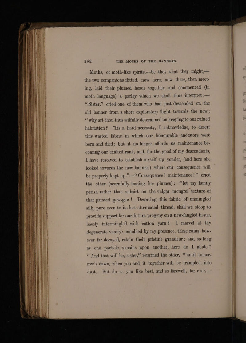 Moths, or moth-like spirits,——-be they what they might,— the two companions flitted, now here, now there, then meet- ing, laid their plumed heads together, and commenced (in moth language) a parley which we shall thus interpret :— “ Sister,’ cried one of them who had just descended on the old banner from a short exploratory flight towards the new ; “why art thou thus wilfully determined on keeping to our ruined habitation? *Tis a hard necessity, I acknowledge, to desert this wasted fabric in which our honourable ancestors were born and died; but it no longer’ affords us maintenance be- coming our exalted rank, and, for the good of my descendants, I have resolved to establish myself up yonder, (and here she looked towards the new banner,) where our consequence will be properly kept up.’”—“ Consequence! maintenance!” cried the other (scornfully tossing her plumes); “let my family perish rather than subsist on the vulgar mongrel texture of that painted gew-gaw! Deserting this fabric of unmingled silk, pure even to its last attenuated thread, shall we stoop to provide support for our future progeny on a new-fangled tissue, basely intermingled with cotton yarn? I marvel at thy degenerate vanity: ennobled by my presence, these ruins, how- ever far decayed, retain their pristine grandeur; and so long as one particle remains upon another, here do I abide.” “ And that will be, sister,” returned the other, “until tomor- row’s dawn, when you and it together will be trampled into dust. But do as you like best, and so farewell, for ever,—