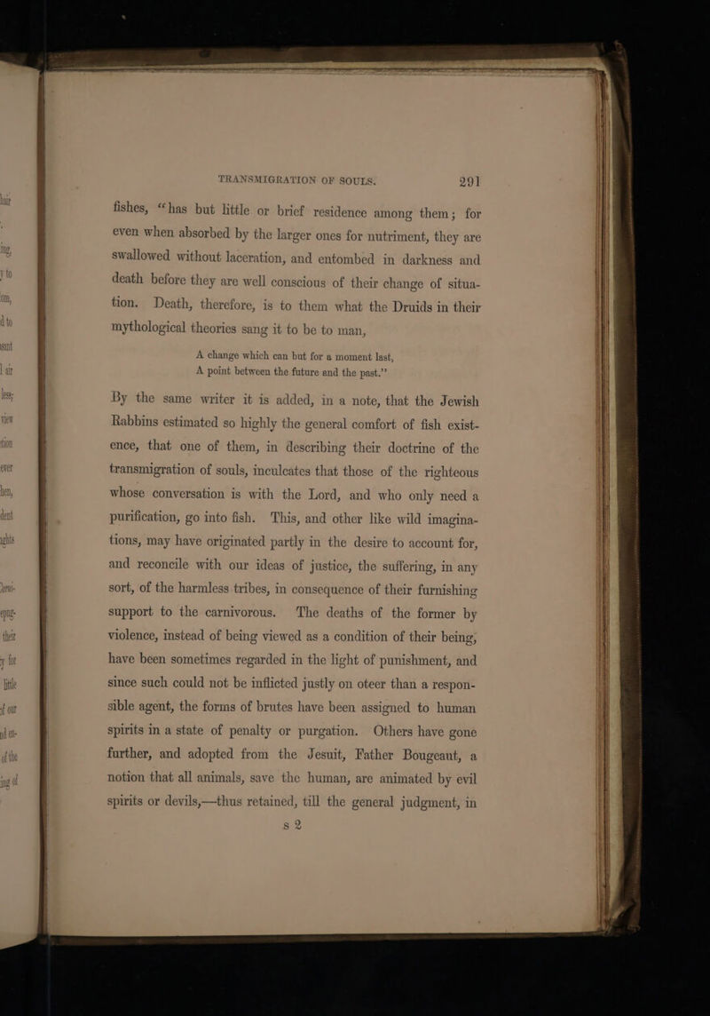 ee TRANSMIGRATION OF SOULS. 29] fishes, “has but little or brief residence among them; for even when absorbed by the larger ones for nutriment, they are death before they are well conscious of their change of situa- tion. Death, therefore, is to them what the Druids in their mythological theories sang it to be to man, | | A change which can but for a moment last, A point between the future and the past.” By the same writer it is added, in a note, that the Jewish Rabbins estimated so highly the general comfort of fish exist- ence, that one of them, in describing their doctrine of the transmigration of souls, inculcates that those of the righteous whose conversation is with the Lord, and who only necd a purification, go into fish. This, and other like wild imagina- tions, may have originated partly in the desire to account for, and reconcile with our ideas of justice, the suffering, in any sort, of the harmless tribes, in consequence of their furnishing support to the carnivorous. The deaths of the former by violence, instead of being viewed as a condition of their being, have been sometimes regarded in the light of punishment, and since such could not be inflicted justly on oteer than a respon- sible agent, the forms of brutes have been assigned to human spirits in a state of penalty or purgation. Others have gone further, and adopted from the Jesuit, Father Bougeaut, a notion that all animals, save the human, are animated by evil spirits or devils,—thus retained, till the general judgment, in I g 2