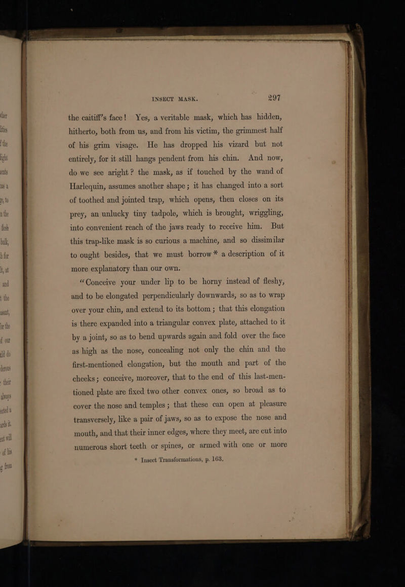the caitiff’s face! Yes, a veritable mask, which has hidden, hitherto, both from us, and from his victim, the grimmest half of his grim visage. He has dropped his vizard but not entirely, for it still hangs pendent from his chin. And now, do we see aright? the mask, as if touched by the wand of Harlequin, assumes another shape; it has changed into a sort of toothed and jomted trap, which opens, then closes on its prey, an unlucky tiny tadpole, which is brought, wriggling, into convenient reach of the jaws ready to receive him. But this trap-like mask is so curious a machine, and so dissimilar to ought besides, that we must borrow * a description of it more explanatory than our own. “Conceive your under lip to be horny instead of fleshy, and to be elongated perpendicularly downwards, so as to wrap over your chin, and extend to its bottom ; that this elongation is there expanded into a triangular convex plate, attached to it by a joint, so as to bend upwards again and fold over the face as high as the nose, concealing not only the chin and the first-mentioned elongation, but the mouth and part of the cheeks; conceive, moreover, that to the end of this last-men- tioned plate are fixed two other convex ones, so broad as to cover the nose and temples ; that these can open at pleasure transversely, like a pair of jaws, so as to expose the nose and mouth, and that their inner edges, where they meet, are cut into numerous short teeth or spines, or armed with one or more * Tnsect Transformations, p. 1638,