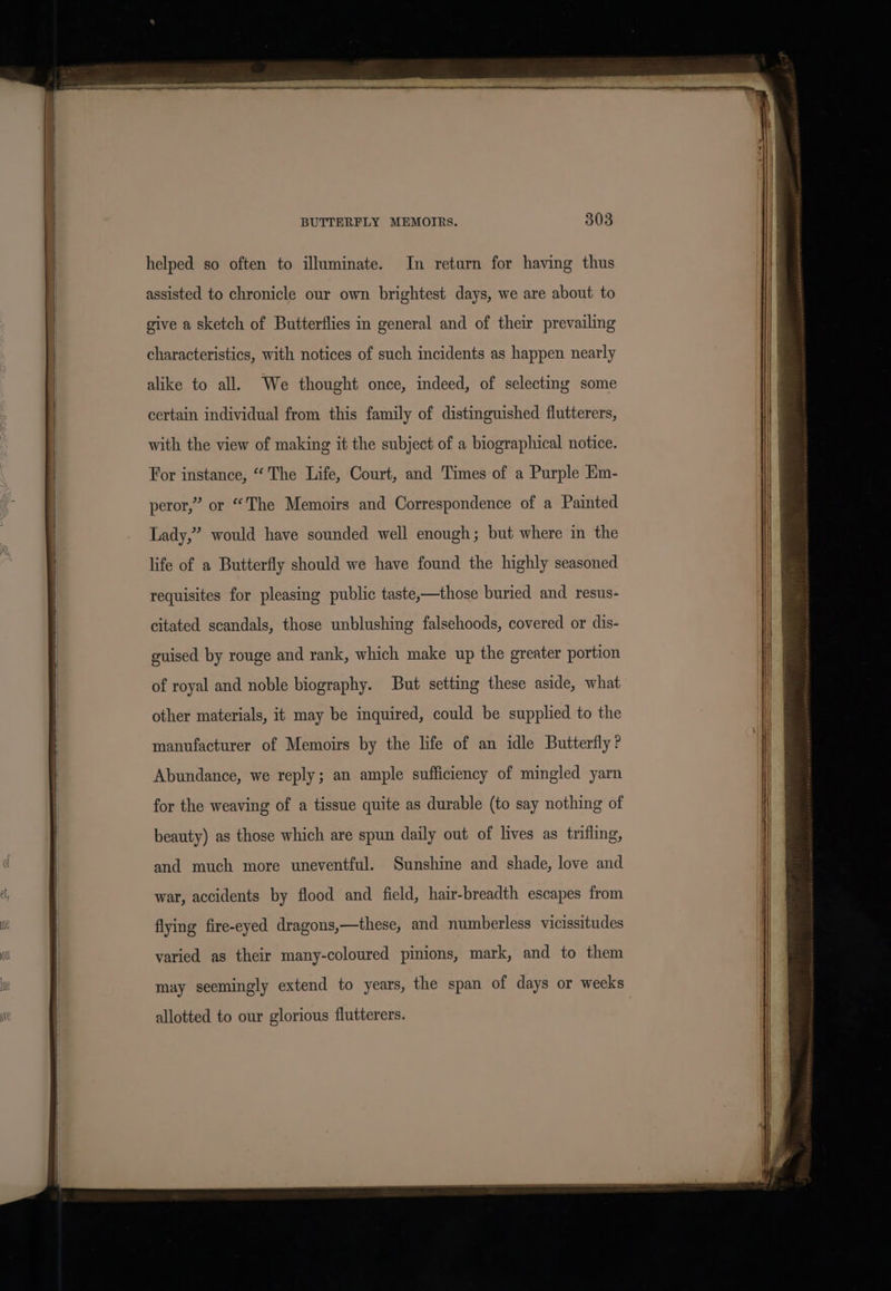 helped so often to illuminate. In return for having thus assisted to chronicle our own brightest days, we are about to give a sketch of Butterflies in general and of their prevailing characteristics, with notices of such incidents as happen nearly alike to all. We thought once, indeed, of selecting some certain individual from this family of distinguished flutterers, with the view of making it the subject of a biographical notice. For instance, “The Life, Court, and Times of a Purple Km- peror,” or “The Memoirs and Correspondence of a Painted Lady,” would have sounded well enough; but where in the life of a Butterfly should we have found the highly seasoned requisites for pleasing public taste,—those buried and resus- citated scandals, those unblushing falsehoods, covered or dis- guised by rouge and rank, which make up the greater portion of royal and noble biography. But setting these aside, what other materials, it may be inquired, could be supplied to the manufacturer of Memoirs by the life of an idle Butterfly? Abundance, we reply; an ample sufficiency of mingled yarn for the weaving of a tissue quite as durable (to say nothing of beauty) as those which are spun daily out of lives as trifling, and much more uneventful. Sunshine and shade, love and war, accidents by flood and field, hair-breadth escapes from flying fire-eyed dragons,—these, and numberless vicissitudes varied as their many-coloured pinions, mark, and to them may seemingly extend to years, the span of days or weeks allotted to our glorious flutterers.