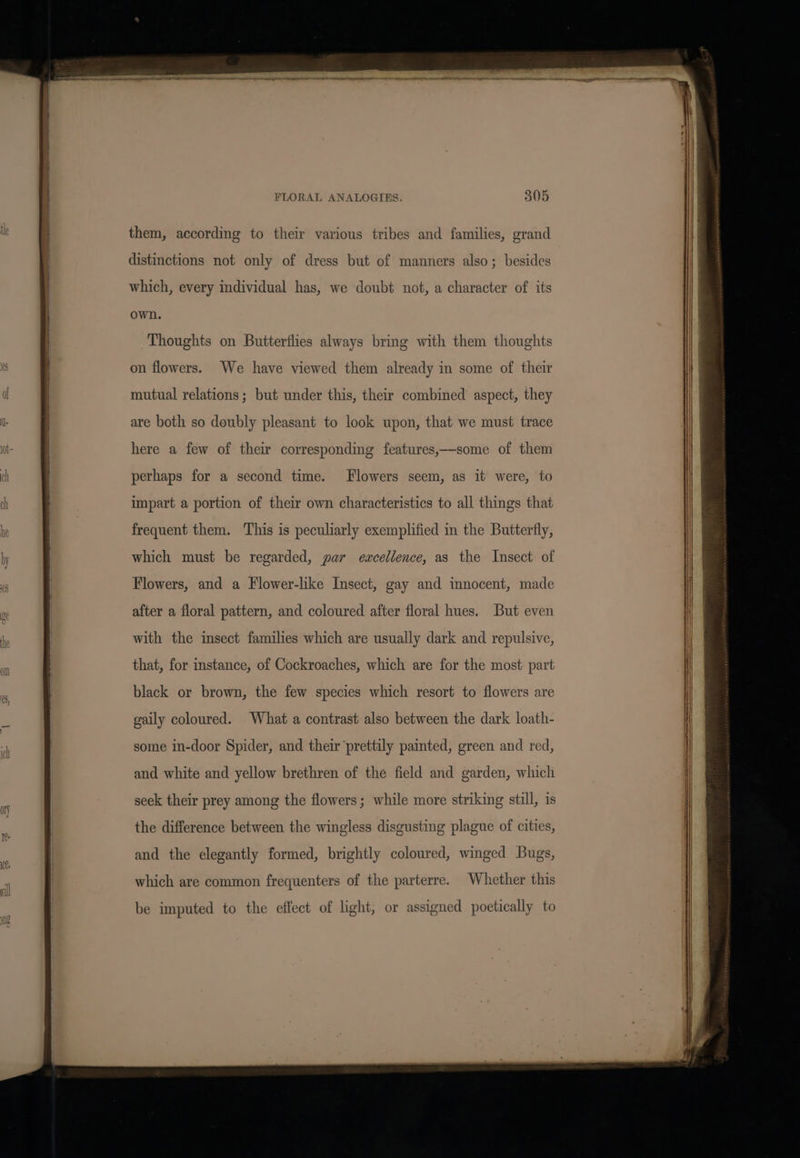 FLORAL ANALOGIES. 805 distinctions not only of dress but of manners also; besides which, every individual has, we doubt not, a character of its own. Thoughts on Butterflies always bring with them thoughts on flowers. We have viewed them already in some of their mutual relations; but under this, their combined aspect, they are both so doubly pleasant to look upon, that we must trace here a few of their corresponding features,—some of them perhaps for a second time. Flowers seem, as it were, to impart a portion of their own characteristics to all things that frequent them. This is peculiarly exemplified in the Butterfly, which must be regarded, par ewxcellence, as the Insect of Flowers, and a Flower-like Insect, gay and innocent, made after a floral pattern, and coloured after floral hues. But even with the insect families which are usually dark and repulsive, that, for instance, of Cockroaches, which are for the most part black or brown, the few species which resort to flowers are gaily coloured. What a contrast also between the dark loath- some in-door Spider, and their ‘prettily painted, green and red, and white and yellow brethren of the field and garden, which seek their prey among the flowers; while more striking still, is the difference between the wingless disgusting plague of cities, and the elegantly formed, brightly coloured, winged Bugs, which are common frequenters of the parterre. Whether this be imputed to the effect of light, or assigned poetically to