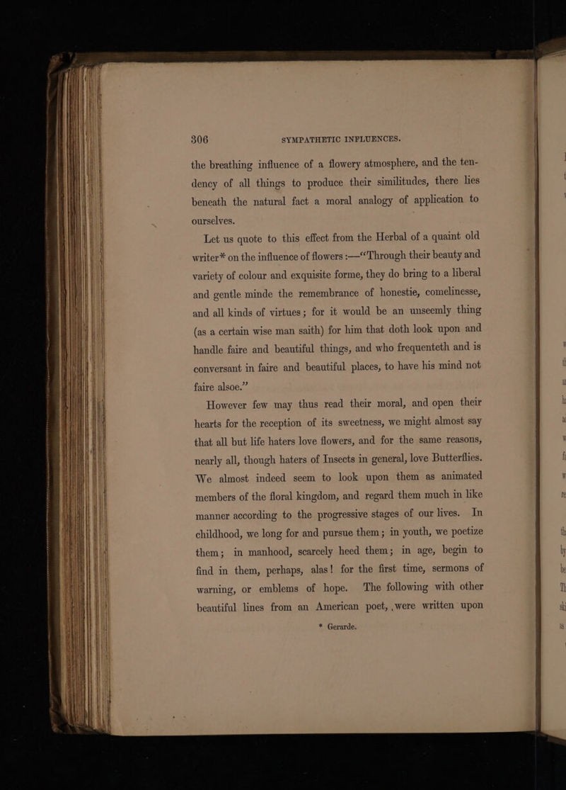 the breathing influence of a flowery atmosphere, and the ten- dency of all things to produce their similitudes, there lies beneath the natural fact a moral analogy of application to ourselves. Let us quote to this effect from the Herbal of a quaint old writer* on the influence of flowers :—‘Through their beauty and variety of colour and exquisite forme, they do bring to a liberal and gentle minde the remembrance of honestie, comelinesse, and all kinds of virtues; for it would be an unseemly thing (as a certain wise man saith) for him that doth look upon and handle faire and beautiful things, and who frequenteth and is conversant in faire and beautiful places, to have his mind not faire alsoe.” However few may thus read their moral, and open their hearts for the reception of its sweetness, we might almost say that all but life haters love flowers, and for the same reasons, nearly all, though haters of Insects in general, love Butterflies. We almost indeed seem to look upon them as animated members of the floral kingdom, and regard them much in like manner according to the progressive stages of our lives. In childhood, we long for and pursue them; in youth, we poetize them; in manhood, scarcely heed them; in age, begin to find in them, perhaps, alas! for the first time, sermons of warning, or emblems of hope. The following with other beautiful lines from an American poet, ,were written upon * Gerarde. ew