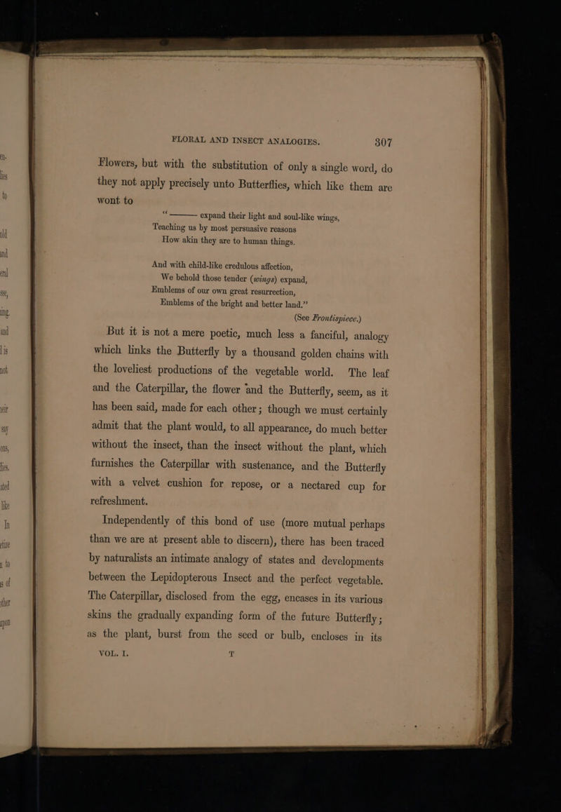 Flowers, but with the substitution of only a single word, do they not apply precisely unto Butterflies, which like them are wont to ei expand their light and soul-like wings, Teaching us by most persuasive reasons How akin they are to human things. And with child-like credulous affection, We behold those tender (wings) expand, Emblems of our own great resurrection, Emblems of the bright and better land.” (See Frontispiece.) But it is not a mere poetic, much less a fanciful, analogy which links the Butterfly by a thousand golden chains with the loveliest productions of the vegetable world. The leaf and the Caterpillar, the flower ‘and the Butterfly, seem, as it has been said, made for each other ; though we must certainly admit that the plant would, to all appearance, do much better without the insect, than the insect without the plant, which furnishes the Caterpillar with sustenance, and the Butterfly with a velvet cushion for repose, or a nectared cup for refreshment. Independently of this bond of use (more mutual perhaps than we are at present able to discern), there has been traced between the Lepidopterous Insect and the perfect vegetable. The Caterpillar, disclosed from the egg, encases in its various skins the gradually expanding form of the future Butterfly ; as the plant, burst from the seed or bulb, encloses in. its VOL. I. T
