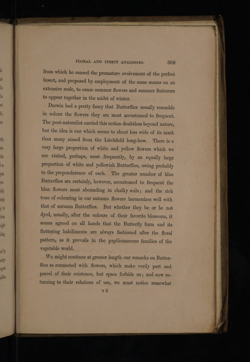 from which he caused the premature evolvement of the perfect insect, and proposed by employment of the same means on an extensive scale, to cause summer flowers and summer flutterers to appear together in the midst of winter. Darwin had a pretty fancy that Butterflies usually resemble in colour the flowers they are most accustomed to frequent. The poet-naturalist carried this notion doubtless beyond nature, but the idea is one which seems to shoot less wide of its mark than many aimed from the Litchfield long-bow. There is a very large proportion of white and yellow flowers which we see visited, perhaps, most frequently, by an equally large proportion of white and yellowish Butterflies, owing probably to the preponderance of each. The greater number of blue Butterflies are certainly, however, accustomed to frequent the blue flowers most abounding in chalky soils; and the rich tone of colouring in our autumn flowers harmonizes well with that of autumn Butterflies. But whether they be or be not dyed, usually, after the colours of their favorite blossoms, it seems agreed on all hands that the Butterfly form and its fluttering habiliments are always fashioned after the floral pattern, as it prevails in the papilionaceous families of the vegetable world. We might continue at greater length our remarks on Butter- flies as connected with flowers, which make verily part and turning to their relations of use, we must notice somewhat T2