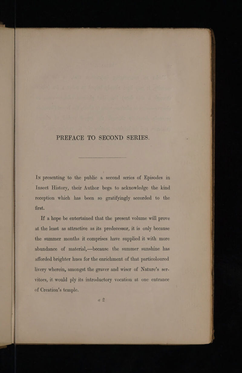 PREFACE TO SECOND SERIES. In presenting to the public a second series of Episodes in Insect History, their Author begs. to acknowledge the kind reception which has been so gratifyingly accorded to the first. If a hope be entertained that the present volume will prove at the least as attractive as its predecessor, it is only because the summer months it comprises have supplied it with more abundance of material,—because the summer sunshine has afforded brighter hues for the enrichment of that particoloured livery wherein, amongst the graver and wiser of Nature’s ser- vitors, it would ply its introductory vocation at one entrance of Creation’s temple. Sa EE a LN IE EES