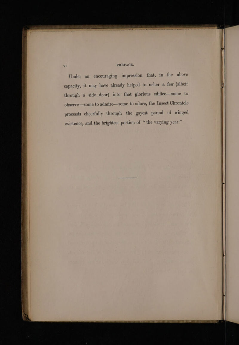 PREFACE. Under an encouraging impression that, in the above capacity, it may have already helped to usher a few (albeit through a side door) into that glorious edifice—some to observe—some to admire—some to adore, the Insect Chronicle existence, and the brightest portion of “the varying year.” eid ET TT re rhe TEPEPPEPEL PEE SPPEESEDEEEP SOL SPLOPOET CPD tS TP TESTPELE! PETE PELL PPEREET LEPPREES EERPEEED EEUU ETT RPEPPRPED EL OPP PEPETEBSP LEE P EOP ETE ERS