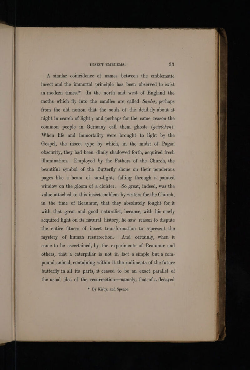 INSECT EMBLEMS. 3S A similar coincidence of names between the emblematic insect and the immortal principle has been observed to exist in modern times.* In the north and west of England the moths which fly into the candles are called Sawles, perhaps from the old notion that the souls of the dead fly about at night in search of light ; and perhaps for the same reason the common people in Germany call them ghosts (geistchen). When life and immortality were brought to light by the Gospel, the insect type by which, in the midst of Pagan obscurity, they had been dimly shadowed forth, acquired fresh illumination. Employed by the Fathers of the Church, the beautiful symbol of the Butterfly shone on their ponderous pages like a beam of sun-light, fallmg through a painted window on the gloom of a cloister. So great, indeed, was the value attached to this insect emblem by writers for the Church, in the time of Reaumur, that they absolutely fought for it with that great and good naturalist, because, with his newly acquired light on its natural history, he saw reason to dispute the entire fitness of insect transformation to represent the mystery of human resurrection. And certainly, when it came to be ascertained, by the experiments of Reaumur and others, that a caterpillar is not in fact a simple but a com- pound animal, containing within it the rudiments of the future butterfly in all its parts, it ceased to be an exact parallel of the usual idea of the resurrection—namely, that of a decayed * By Kirby, and Spence.