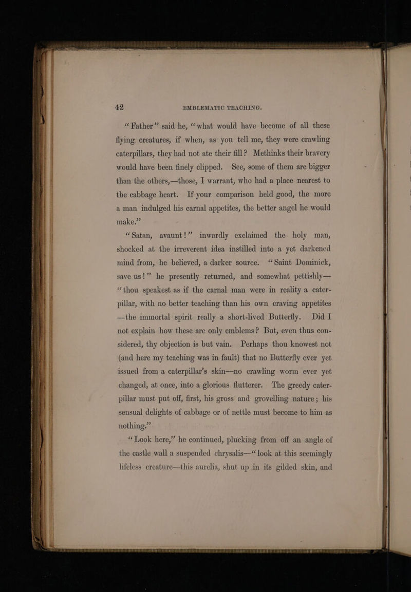 “Father” said he, “what would have become of all these flying creatures, if when, as you tell me, they were crawling caterpillars, they had not ate their fill? Methinks their bravery would have been finely clipped. See, some of them are bigger than the others,—those, I warrant, who had a place nearest to the cabbage heart. If your comparison held good, the more a man indulged his carnal appetites, the better angel he would make.” “Satan, avaunt!” inwardly exclaimed the holy man, shocked at the irreverent idea instilled into a yet darkened mind from, he believed, a darker source. “Saint Dominick, save us!” he presently returned, and somewhat pettishly— “thou speakest as if the carnal man were in reality a cater- pillar, with no better teaching than his own craving appetites —~the immortal spirit really a short-lived Butterfly. Did I not explain how these are only emblems? But, even thus con- sidered, thy objection is but vain. Perhaps thou knowest not (and here my teaching was in fault) that no Butterfly ever yet issued from a caterpillar’s skin——no crawling worm ever yet changed, at once, into a glorious flutterer. The greedy cater- pillar must put off, first, his gross and grovelling nature; his sensual delights of cabbage or of nettle must become to him as nothing.” “Look here,” he continued, plucking from off an angle of lifeless creature—this aurelia, shut up in its gilded skin, and SSE TEEEEE SEL EE EEO PEE PPEPPREOPEE RT PEPE Spee bras che ee DEE EEE TEES!