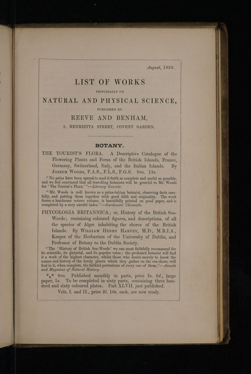 August, 1850. LIST OF WORKS PRINCIPALLY ON NATURAL AND PHYSICAL SCIENCE, REEVE AND BENHAM, ; 5, HENRIETTA STREET, COVENT GARDEN. BOTANY. THE TOURIST’S FLORA. A Descriptive Catalogue of the Flowering Plants and Ferns of the British Islands, France, Germany, Switzerland, Italy, and the Italian Islands. By JosEPH Woops, F.A.S., F.L.S., F.G.8. 8vo. 18s. ; - } c Tr - . ” . “No pains have been spared to send it forth as complete and useful as possible, } ; and we feel convinced that all travelling botanists will be grateful to Mr. Woods ; for ‘The Tourist’s Flora.’ ””—Jiterary Gazette. ; “Mr. Woods is well known as a pains-taking botanist, observing facts care- fully, and putting them together with good faith and originality. The work forms.a handsome octavo volume, is beautifully printed on good paper, and is ¢ completed by a very careful index.”—Gardeners’ Chronicle. | ; PHYCOLOGIA BRITANNICA; or, History of the British Sea- ; Weeds; containing coloured figures, and descriptions, of all 3 the species of Algee inhabiting the shores of the British | ; Islands. By Witi1am Henry Harvey, M.D., M.R.1LA., 3 Keeper of the Herbarium of the University of Dublin, and g Professor of Botany to the Dublin Society. ° “The ‘History of British Sea-Weeds’ we can most faithfully recommend for ¢ its scientific, its pictorial, and its popular value; the professed botanist will find it a work of the highest character, whilst those who desire merely to know the names and history of the lovely plants which they gather on the sea-shore, will find in it, when complete, the faithful portraiture of every one of them.’’-—Aznnals and Magazine of Natural History. *.* 8vo. Published monthly in parts, price 2s. 6d., large paper, 5s. To be completed in sixty parts, containing three hun- dred and sixty coloured plates. Part XLVII. just published.