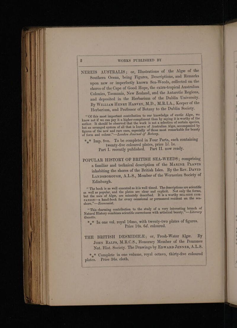 PEP LISP DIN Se paste caincis A GEER INDE SEI LLL OIE L LLP SLL Oe an PAP POP PLS DILL APPRAISAL ARARADRRAAASN and deposited in the Herbarium of the Dublin University. By WriiiamM Henry Harvey, M.D., M.R.I.A., Keeper of the Herbarium, and Professor of Botany to the Dublin Society. “Of this most important contribution to our knowledge of exotic Algee, we know not if we can pay it a higher compliment than by saying it is worthy of the author. It should be observed that the work is not a selection of certain species, but an arranged system of all that is known of Australian Algee, accompanied by figures of the new and rare ones, especially of those most remarkable for beauty of form and colour.’—Loxdon Journal of Botany. *,* Imp. 8vo. To be completed in Four Parts, each containing twenty-five coloured plates, price 1/. 1s. Part I. recently published. Part II. now ready. POPULAR HISTORY OF BRITISH SEA-WEEDS; comprising a familiar and technical description of the Marine Pants inhabiting the shores of the British Isles. By the Rev. Davip LaxpsgoroucH, A.L.S., Member of the Wernerian Society of Edinburgh. « The book is as well executed as it is well timed. The descriptions are scientific as well as popular, and the plates are clear and explicit. Not only the forms, but the uses of Alga, are minutely described. It is a worthy SEA-SIDE COM- PANION—a hand-book for every occasional or permanent resident on the sea- shore.” —LHconomist. “This charming contribution to the study of a very interesting branch of Natural History combines scientific correctness with artistical beauty.” —Interary Gazette. + Tn one vol. royal 16mo, with twenty-two plates of figures. Price 10s. 6d. coloured. THE BRITISH DESMIDIEA; or, Fresh-Water Alge. By Joun Raxrs, M.R.C.S., Honorary Member of the Penzance Nat. Hist. Society. The Drawings by Epwarp JeNnN=R, A.L.S. *.* Complete in one volume, royal octavo, thirty-five coloured plates. Price 36s. cloth, PAL PRAPLILSP DOLLOP PAAARPD PPP DDI Ara ES SFTP IIIT LILI SES LOL EL MM PPP PSII IPO