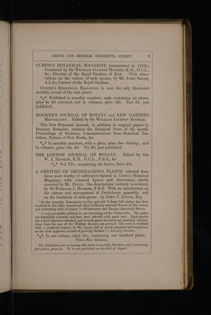 of Continued by Sir WrLtL1AmM Jackson Hooker, K.H., D.C.L., &amp;e., Director of the Royal Gardens of Kew. With obser- vations on the culture of each species, by Mr. Joun Smrru, A.L.S., Curator of the Royal Gardens. Curtis’s BoranicaL MaGazINnE is now the only illustrated monthly record of the new plants. *.* Published in monthly numbers, each containing six plates, price 3s. 6d. coloured, and in volumes, price 42s. Part 68, just published. HOOKER’S JOURNAL OF BOTANY and KEW GARDENS MisceLLany. Edited by Sir Witt1am Jackson Hooker. This New Botanical Journal, in addition to original papers by Eminent Botanists, contains the Botanical News of the month, Proceedings of Societies, Communications from Botanical Tra- vellers, Notices of New Books, &amp;c. *,* In monthly numbers, with a plate, price One Shilling ; and in volumes, price 12s. 6d. No. 20, just published. THE LONDON JOURNAL OF BOTANY. Edited by Six W. J. Hooxer, K.H., D.C.L., F.R.S., &amp;e. *.* Vol. VII., completing the Series, Price 30s. A CENTURY OF ORCHIDACEOUS PLANTS, selected from those most worthy of cultivation figured in Curtis’s Botanical Magazine, with coloured figures and dissections, chiefly executed by Mr. Fircu; the descriptions (entirely re-written) by Sir Wrti1aM J. Hooxer, F.R.S. With an introduction on the culture and management of Orchidacez generally, and on the treatment of each genus; by Joun C. Lyons, Esq. “Tn the exquisite illustrations to this splendid Volume full justice has been rendered to the oddly formed and often brilliantly coloured flowers of this curious and interesting tribe of plants.” — Westminster and For eign Quarterly Review. «A very acceptable addition to our knowledge of the Orc his tribe. The plates are beautifully executed, and have been selected with great care. Hach species has a brief character attac hed, and to each genus botanical and practical observa- tions, from the pen of Sir William Hooker, are prefixed, The work is enriched with a prefatory memoir by Mr. Lyons, full of sound judgment and experience on the most approved method of growing Orchids.” —Literary Gazette. *.* Tn one volume, royal 4to, containing one hundred plates. Price Five Guineas. The Publishers are re-issuing this work in monthly Numbers, each containing No.6 was published on the first of August. RAAARAAAAAAAAL