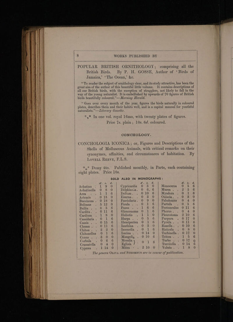 POPULAR BRITISH ORNITHOLOGY; ‘comprising all the British Birds. By P. H. GOSSE, Author of ‘Birds of Jamaica,’ ‘The Ocean,’ &amp;c. “To render the subject of ornithology clear, and its study attractive, has been the great aim of the author of this beautiful little volume. It contains descriptions of way of the young naturalist. It is embellished by upwards of 70 figures of British birds beautifully coloured.” —WMorning Herald. “Goes over every month of the year, figures the birds naturally in coloured plates, describes them and their habits well, and is a capital manual for youthful naturalists.” —Interary Gazette. *.* In one vol. royal 16mo, with twenty plates of figures. Price 7s. plain; 10s. 6d. coloured. CONCHOLOGY. CONCHOLOGIA ICONICA; or, Figures and Descriptions of the Shells of Molluscous Animals, with critical remarks on their synonymes, affinities, and circumstances of habitation. By Lovet Reeve, F.L.S. *,* Demy 4to. Published monthly, in Parts, each containing eight plates. Price 10s. SOLD ALSO IN MONOGRAPHS : Ss bite #8 a, £. é ft kid. ° Achatina | 0 Cypricardia 0 3 O Monoceros 0 5 6 3 Achatinella 0 8 O Delphinua. 0 6. 6 Murex . oh 5 267% Arca Ly Va kG Dolinmyr. 4. 70100 6 Myadora 0) A 6 Artemis OeS240 Eourna. . 0 3 .0 Oniscia . 0 soe 0. 3 Buecinum . 018 0 Fasciolaria. 0 9 O Paludomus 0 4 O &gt; Bulimus 5 12 0 Ficula .5F iG Partula Hse 6.5 Bullia Ooms yet: Fusus 6226 Pectunculus 011 6 2 Cardita . OS AG Glauconome 0 1 6 Phorus . 0 4 03 Cardium LBS a Haliotis lee ye), Pleurotoma 2 10 6 3 Cassidaria. O 1 6 Harpa . ) 0.9 6 Purpura EL 0). Cassis 0-15 6 Hemipecten 0 1 6 Pyrula . Ol iberG &lt;2 Chama . O16 Tanthina OS A Ranella . OL10 F 6h Chiton . ee) Isocardia 0 1.6 Ricintlave cov0as 0) 5 Chitonellus 0 1 6 Lucina . 014 0 | Turbinella. 017 0 3 Conus By aby Ru Mangelig 010 6 Triton . DBS Corbula OO 7eG Mesalia } he | Turbo ere Crassatella O 4 O Eglisia ? ° Turritella . 014 6 Cyprea . 114 0 Mitrac l62 2.10470 Ws Voltas Lea) The genera OLIVA and STROMBUS are 7x course of publication.