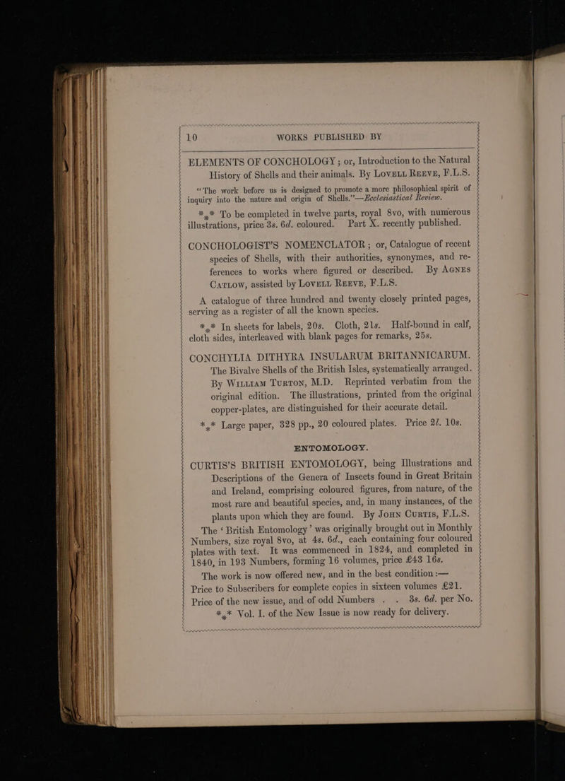 PRR APPR AAAImenmn nw APRA AAA AAR ADA AAR APRA ARR ADRRDIEPPPDDIUPPPPPPPARPPRARPRAPRAARPRARANY PLP PIII III III ELEMENTS OF CONCHOLOGY ; or, Introduction to the Natural History of Shells and their animals. By Lovni. REEVE, F.LS. “The work before us is designed to promote a more philosophical spirit of inquiry into the nature and origin of Shells.’—Eeclesiastical Review. *.* To be completed in twelve parts, royal 8vo, with numerous illustrations, price 3s. 6d. coloured. Part X. recently published. CONCHOLOGIST’S NOMENCLATOR;; or, Catalogue of recent species of Shells, with their authorities, synonymes, and re- ferences to works where figured or described. By AGNEs Carrow, assisted by Lovett Reeve, F.L.S. A catalogue of three hundred and twenty closely printed pages, serving as a register of all the known species. *,* In sheets for labels, 20s. Cloth, 21s. Half-bound in calf, cloth sides, interleaved with blank pages for remarks, 25s. CONCHYLIA DITHYRA INSULARUM BRITANNICARUM. The Bivalve Shells of the British Isles, systematically arranged. By Writ1am Turton, M.D. Reprinted verbatim from the original edition. The illustrations, printed from the original copper-plates, are distinguished for their accurate detail. *,* Large paper, 328 pp., 20 coloured plates. Price 27. 10s. ENTOMOLOGY. CURTIS’S BRITISH ENTOMOLOGY, being Illustrations and Descriptions of the Genera of Insects found in Great Britain and Ireland, comprising coloured figures, from nature, of the most rare and beautiful species, and, in many instances, of the plants upon which they are found. By Joun Curtis, F.L.S. The ‘ British Entomology’ was originally brought out in Monthly Numbers, size royal 8vo, at 4s. 6d., each containing four coloured plates with text. It was commenced in 1824, and completed in 1840, in 193 Numbers, forming 16 volumes, price £43 16s. The work is now offered new, and in the best condition :— Price to Subscribers for complete copies in sixteen volumes £21. Price of the new issue, and of odd Numbers . . 3s. 6d. per No. *,* Vol. L. of the New Issue is now ready for delivery. 2 PPIs ata eat, rons PARRA APPR PP PPP PP PPP PPP PP PPP PPP PPP LPP PIPPI ILL LLLP LLP LPP LILI LILLIE LL LLL LLL REPRE PA PPP PPP LOLPLPIPELIPIPUEPIPIPowm—m