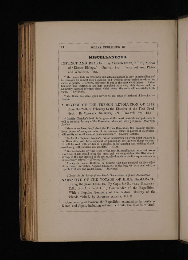 APP PASS PAARADAAD MISCELLANEOUS. INSTINCT AND REASON. By Atrrep Smeg, F.R.S., Author of ‘ Electro-Biology.’ One vol. 8vo. With coloured Plates and Woodcuts. 16s. “‘ Mr. Smee’s facts are extremely valuable, his manner is very unpretending, and he discusses his subject with a candour and freedom from prejudice which are above all praise. His work, moreover, is one of the most vivid interest. Enter- tainment and instruction are here combined in a very high degree, and the admirably executed coloured plates which adorn the work add essentially to its value.” — Britannia. “Mr. Smee has done good service to the cause of rational philosophy.” — Lancet. A REVIEW OF THE FRENCH REVOLUTION OF 1848, from the 24th of February to the Election of the First Presi- dent. By Caprarn Cuamier, R.N. Two vols. 8vo. 21s. “ Captain Chamier’s book is in general the most accurate and judicious, as well as amusing, history of the Revolution which we have yet seen.— Quarterly Review. “Much as we have heard about the French Revolution, this dashing account, from the pen of an eye-witness of no common talent or powers of description, will gratify no small share of public curiosity.” —ZLeterary Gazette. “ Books like Captain Chamier’s, full of information on every point relative to the Revolution, with little comment or philosophy, are the very things we want. It will be read with avidity as a graphic, most amusing and exciting sketch, overflowing with incident and anecdote.”—Ad/as. “We unaffectedly say this is one of the most interesting and important works which has of late issued from the press, and we congratulate the Historian in having, in this last creation of his genius, added much to the literary reputation he so deservedly enjoys.’— Morning Post. “ Among the various Histories or Reviews that have appeared on the subject of the French Revolution, Captain Chamier’s is the best we have met with, as regards freshness and readableness.””—Spectator. (Under the Authority of the Lords Commissioners of the Admiralty.) NARRATIVE OF THE VOYAGE OF H.M.S. SAMARANG, during the years 1843-46. By Capt. Sir Epwarp BreLcuer, C.B., F.R.A.S. and G.S., Commander of the Expedition. With a Popular Summary of the Natural History of the islands visited, by AntHuR Apams, F.L.S. Commencing at Borneo, the Expedition extended as far north as Korea and Japan, including within its limits the islands of Quel- PL LLLLIOemmewowm Oe Top a a an