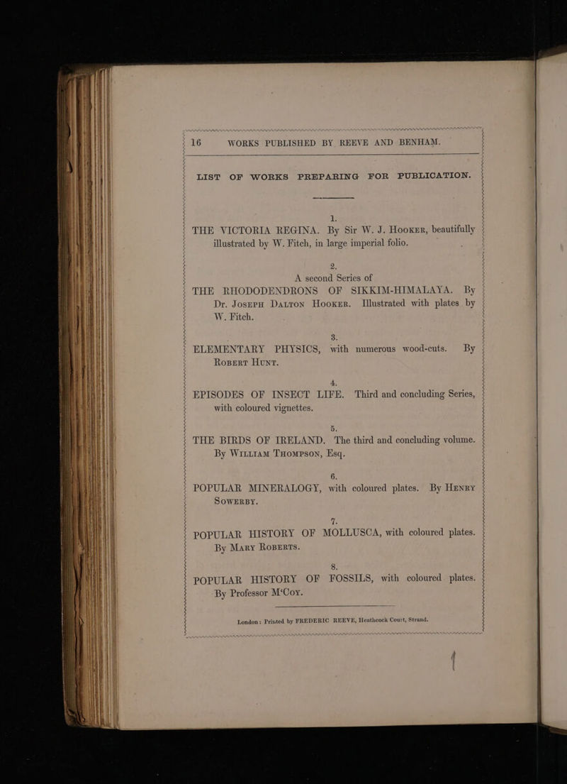 Vata va tate LIST OF WORKS PREPARING FOR PUBLICATION. 1 illustrated by W. Fitch, in large imperial folio. 9 &amp;. A second Series of Dr. Josep Datron Hooker. Illustrated with plates by 3 W. Fitch. 3. Rospert Hunt. A 5 By Wi1t11am Tompson, Esq. 6. SOWERBY. 7 By Mary Roperts. 8 POPULAR HISTORY OF FOSSILS, with coloured plates. By Professor M‘Coy. London: Printed by FREDERIC REEVE, Heathcock Court, Strand.