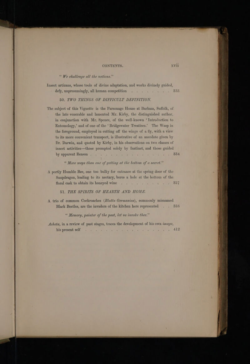 “ We challenge all the nations.” Insect artizans, whose tools of divine adaptation, and works divinely guided, defy, unpresumingly, all human competition 50. ZTVO THINGS OF DIFFICULT DEFINITION. The subject of this Vignette is the Parsonage House at Barham, Suffolk, of the late venerable and lamented Mr. Kirby, the distinguished author in conjunction with Mr. Spence, of the well-known ‘ Introduction to the foreground, employed in cutting off the wings of a fly, with a view to its more convenient transport, is illustrative of an anecdote given by Dr. Darwin, and quoted by Kirby, in his observations on two classes of insect activities—those prompted solely by Instinct, and those guided by appatenteason ase @. een PP i ot a woe * More ways than one of getting at the bottom of a secret.” \ portly Humble Bee, one too bulky for entrance at the spring door of the Snapdragon, leading to its nectary, bores a hole at the bottom of the floral cask to obtain its honeyed wine . . . . . . jee en (BEY, 51. THE SPIRITS OF HEARTH AND HOME. A. trio of common Cockroaches (Blatta Germanica), commonly misnamed 2 J Black Beetles, are the invaders of the kitchen here represented “ Memory, painter of the past, let us invoke thee.” Acheta, in a review of past stages, traces the development of his own wmago, his present self . . . . Sis 1 ore ae SLA