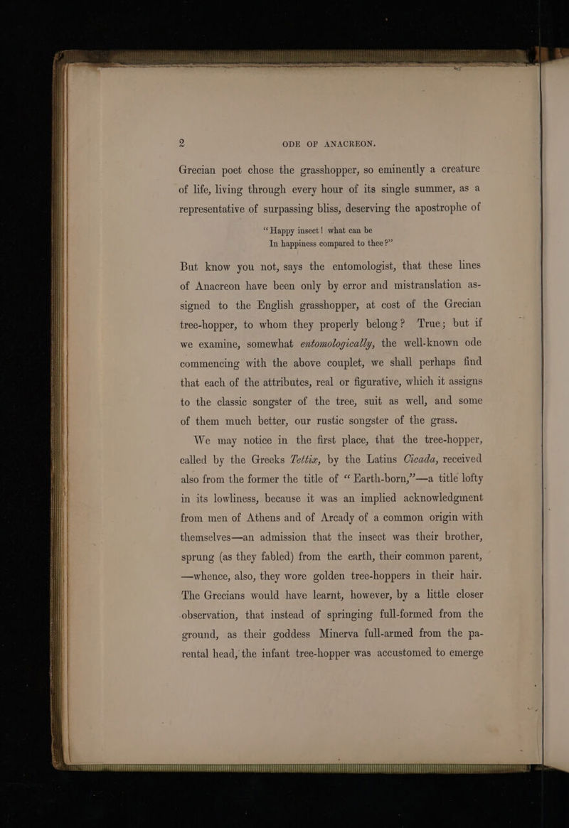 Grecian poet chose the grasshopper, so eminently a creature of life, living through every hour of its single summer, as a representative of surpassing bliss, deserving the apostrophe of ‘Happy insect! what can be In happiness compared to thee ?” But know you not, says the entomologist, that these lines of Anacreon have been only by error and mistranslation as- signed to the English grasshopper, at cost of the Grecian tree-hopper, to whom they properly belong? ‘True; but if we examine, somewhat entomologically, the well-known ode commencing with the above couplet, we shall perhaps find that each of the attributes, real or figurative, which it assigns to the classic songster of the tree, suit as well, and some of them much better, our rustic songster of the grass. We may notice in the first place, that the tree-hopper, called by the Greeks Ze¢tiz, by the Latins Cicada, received also from the former the title of “ Harth-born,”—a title lofty in its lowliness, because it was an implied acknowledgment from men of Athens and of Arcady of a common origin with themselves—an admission that the insect was their brother, sprung (as they fabled) from the earth, their common parent, —whence, also, they wore golden tree-hoppers in their hair. The Grecians would have learnt, however, by a little closer observation, that instead of springing full-formed from the ground, as their goddess Minerva full-armed from the pa- rental head, the infant tree-hopper was accustomed to emerge cea: Ze Pe PPETPSEER EE EE PPE PEDEEET TTY TAP PED EPPS PETE TTT EEE EET EEE ET ¥ Lui FAPERTPHRETE FETT EVEREST TEE etter etree