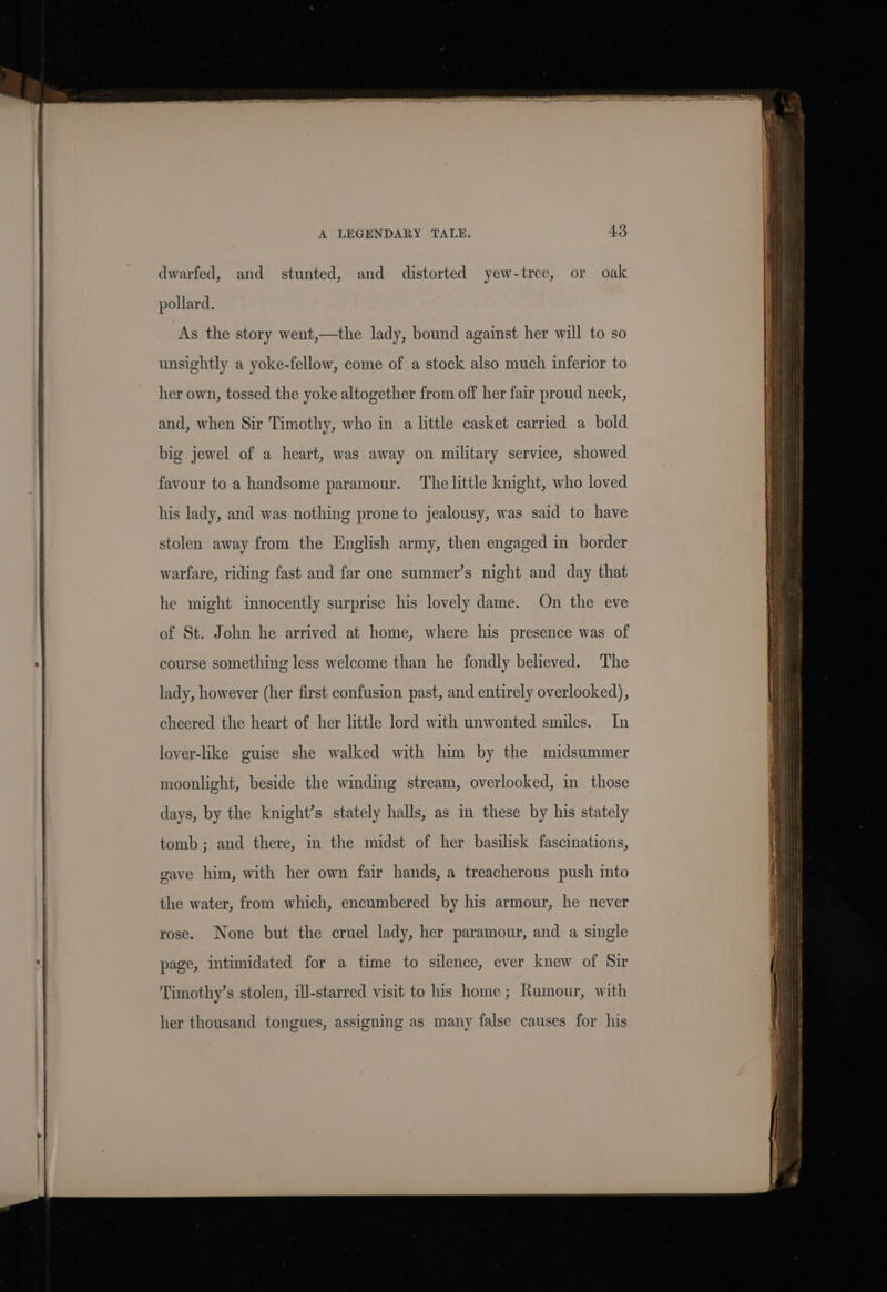 ‘ dwarfed, and stunted, and distorted yew-tree, or oak pollard. As the story went,—the lady, bound against her will to so unsightly a yoke-fellow, come of a stock also much inferior to her own, tossed the yoke altogether from off her fair proud neck, and, when Sir Timothy, who in a little casket carried a bold big jewel of a heart, was away on military service, showed favour to a handsome paramour. Thelittle knight, who loved his lady, and was nothing prone to jealousy, was said to have stolen away from the English army, then engaged in border warfare, riding fast and far one summer’s night and day that he might innocently surprise his lovely dame. On the eve of St. John he arrived at home, where his presence was of course something less welcome than he fondly believed. The lady, however (her first confusion past, and entirely overlooked), cheered the heart of her little lord with unwonted smiles. In lover-like guise she walked with him by the midsummer moonlight, beside the winding stream, overlooked, in those days, by the knight’s stately halls, as in these by his stately tomb; and there, in the midst of her basilisk fascinations, gave him, with her own fair hands, a treacherous push into the water, from which, encumbered by his armour, he never rose. None but the cruel lady, her paramour, and a single page, intimidated for a time to silence, ever knew of Sir her thousand tongues, assigning as many false causes for his