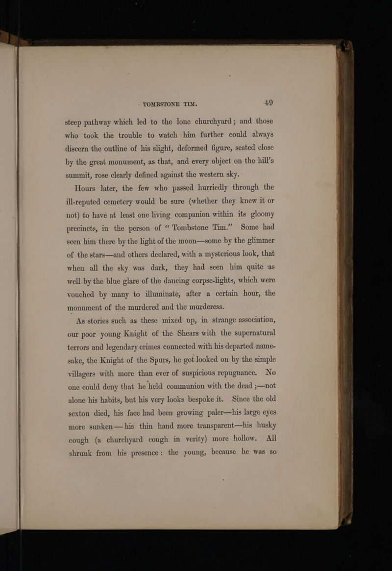 steep pathway which led to the lone churchyard; and those who took the trouble to watch him further could always discern the outline of his slight, deformed figure, seated close by the great monument, as that, and every object on the hill’s summit, rose clearly defined against the western sky. Hours later, the few who passed hurriedly through the ill-reputed cemetery would be sure (whether they knew it or not) to have at least one living companion within its gloomy precincts, in the person of “ Tombstone Tim.” Some had seen him there by the light of the moon—some by the glimmer of the stars—and others declared, with a mysterious look, that when all the sky was dark, they had seen him quite as well by the blue glare of the dancing corpse-lghts, which were vouched by many to illuminate, after a certain hour, the monument of the murdered and the murderess. As stories such as these mixed up, in strange association, our poor young Knight of the Shears with the supernatural terrors and legendary crimes connected with his departed name- sake, the Knight of the Spurs, he got looked on by the simple villagers with more than ever of suspicious repugnance. No one could deny that he held communion with the dead ;—not alone his habits, but his very looks bespoke it. Since the old sexton died, his face had been growing paler—his large eyes more sunken—his thin hand more transparent—his husky cough (a churchyard cough in verity) more hollow. All shrunk from his presence: the young, because he was so