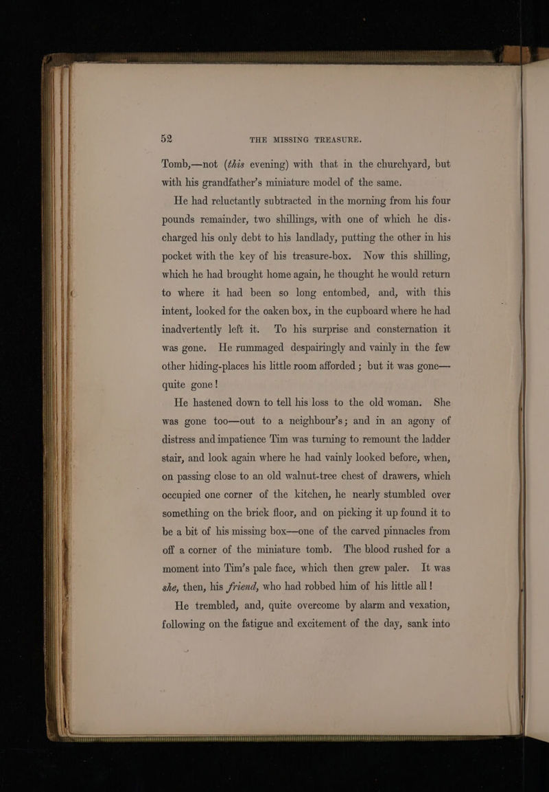 with his grandfather’s miniature model of the same. He had reluctantly subtracted in the morning from his four pounds remainder, two shillings, with one of which he dis- charged his only debt to his landlady, putting the other in his pocket with the key of his treasure-box. Now this shilling, which he had brought home again, he thought he would return to where it had been so long entombed, and, with this intent, looked for the oaken box, in the cupboard where he had inadvertently left it. To his surprise and consternation it was gone. He rummaged despairingly and vainly in the few other hiding-places his little room afforded ; but it was gone— quite gone! He hastened down to tell his loss to the old woman. She was gone too—out to a neighbour’s; and in an agony of distress and impatience Tim was turning to remount the ladder stair, and look again where he had vainly looked before, when, on passing close to an old walnut-tree chest of drawers, which occupied one corner of the kitchen, he nearly stumbled over something on the brick floor, and on picking it up found it to be a bit of his missing box—one of the carved pinnacles from off a corner of the miniature tomb. The blood rushed for a moment into Tim’s pale face, which then grew paler. It was she, then, his friend, who had robbed him of his little all! He trembled, and, quite overcome by alarm and vexation, following on the fatigue and excitement of the day, sank into TEPPER TTT TTTOAT TAT Ty TTITanPRrTE TERETE TTINTTTTOFTNCPYONETOTTREGLD POTEFOVSTIDGDEEEHOTGTEOD OPEEERFEEIAIVERDEUSTERELEPERDPEPLEUETHTTOTADFEFHTEEPPETE BED FEED) PROUD E FE PEREEEL FEE 2s