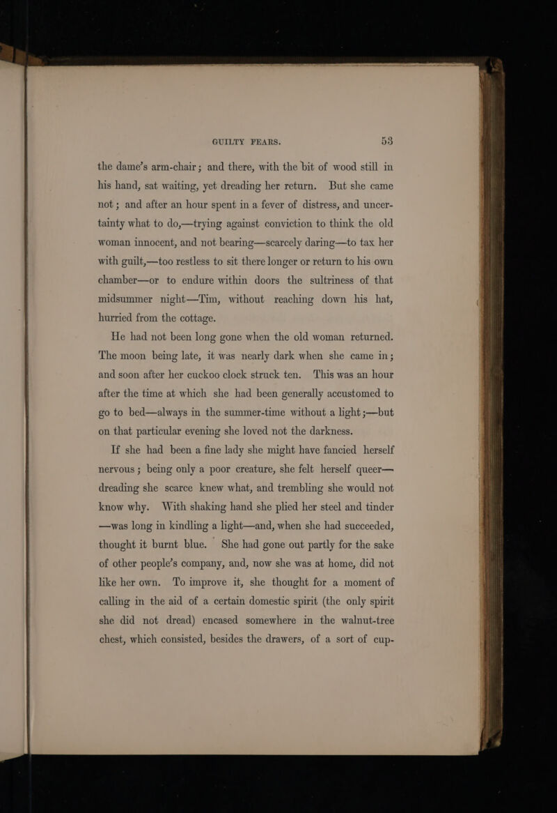 GUILTY FEARS. 55 the dame’s arm-chair; and there, with the bit of wood still in his hand, sat waiting, yet dreading her return. But she came not ; and after an hour spent in a fever of distress, and uncer- tainty what to do,—trying against conviction to think the old woman innocent, and not bearing—scarcely daring—to tax her with guilt,—too restless to sit there longer or return to his own chamber—or to endure within doors the sultriness of that midsummer night—Tim, without reaching down his hat, hurried from the cottage. He had not been long gone when the old woman returned. The moon being late, it was nearly dark when she came in; and soon after her cuckoo clock struck ten. This was an hour after the time at which she had been generally accustomed to go to bed—always in the summer-time without a light ;—but on that particular evening she loved not the darkness. If she had been a fine lady she might have fancied herself nervous ; being only a poor creature, she felt herself queer— dreading she scarce knew what, and trembling she would not know why. With shaking hand she plied her steel and tinder —was long in kindling a light—and, when she had succeeded, of other people’s company, and, now she was at home, did not like her own. To improve it, she thought for a moment of calling in the aid of a certain domestic spirit (the only spirit she did not dread) encased somewhere in the walnut-tree chest, which consisted, besides the drawers, of a sort of cup-