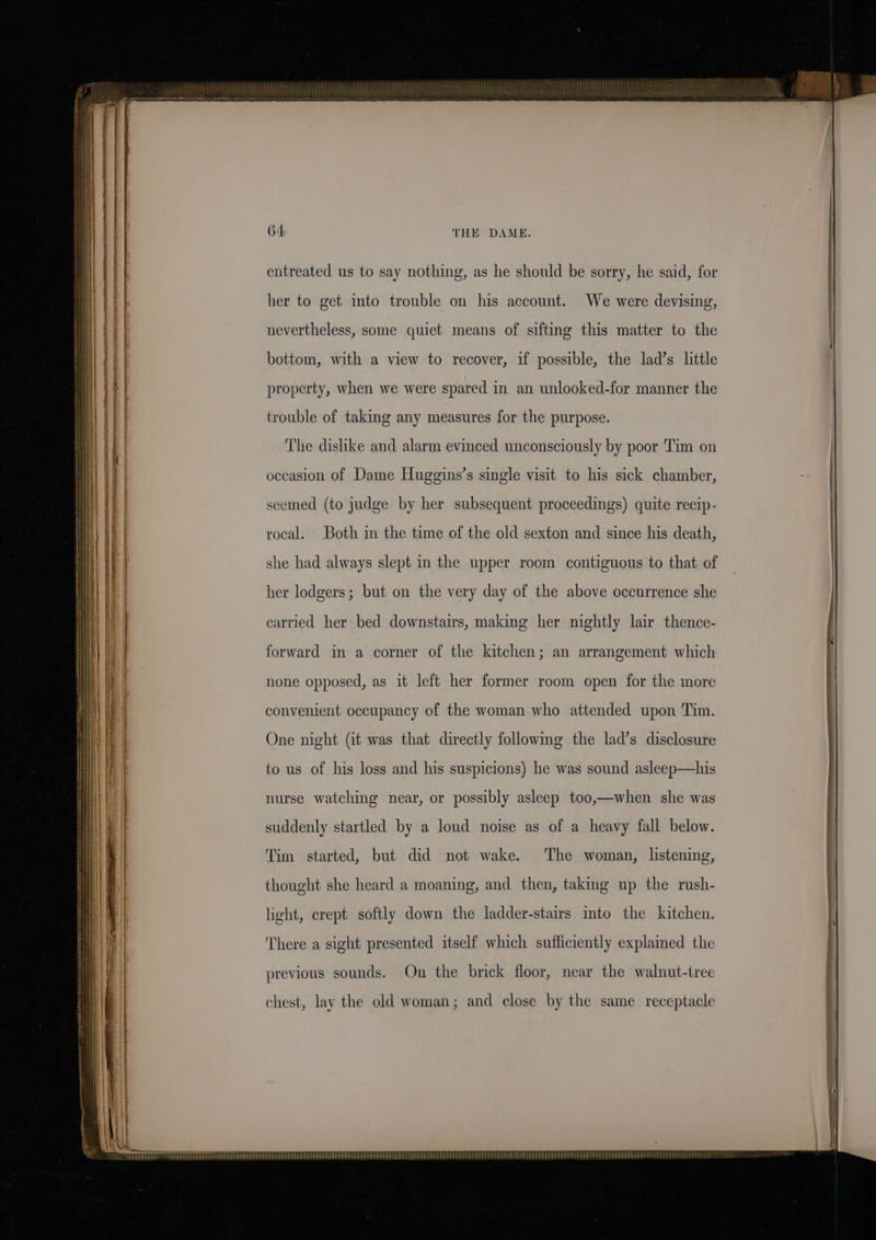 64: THE DAME. entreated us to say nothing, as he should be sorry, he said, for her to get into trouble on his account. We were devising, nevertheless, some quiet means of sifting this matter to the bottom, with a view to recover, if possible, the lad’s little property, when we were spared in an unlooked-for manner the trouble of taking any measures for the purpose. The dislike and alarm evinced unconsciously by poor Tim on occasion of Dame Huggins’s single visit to his sick chamber, seemed (to judge by her subsequent proceedings) quite recip- rocal: Both in the time of the old sexton and since his death, she had always slept in the upper room contiguous to that of her lodgers; but on the very day of the above occurrence she carried her bed downstairs, making her nightly lair thence- forward in a corner of the kitchen; an arrangement which none opposed, as it left her former room open for the more convenient occupancy of the woman who attended upon Tim. One night (it was that directly following the lad’s disclosure to us of his loss and his suspicions) he was sound asleep—his nurse watching near, or possibly asleep too,—when she was suddenly startled by a loud noise as of a heavy fall below. Tim started, but did not wake. The woman, listening, thought she heard a moaning, and then, taking up the rush- light, crept softly down the ladder-stairs into the kitchen. There a sight presented itself which sufficiently explamed the previous sounds. On the brick floor, near the walnut-tree chest, lay the old woman; and close by the same receptacle