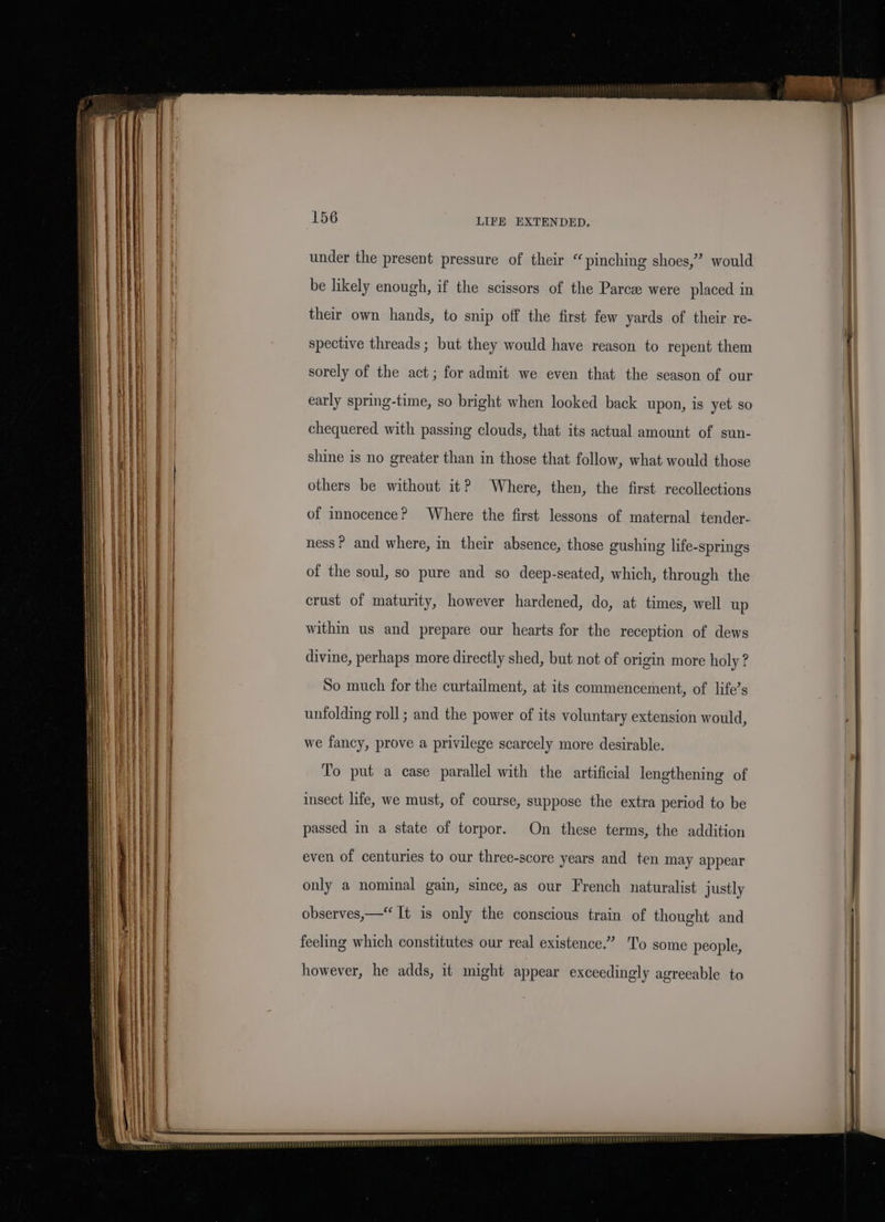 = SS —————— 2 a BS &gt; 156 LIFE EXTENDED. under the present pressure of their “pinching shoes,’ would be likely enough, if the scissors of the Parca were placed in their own hands, to snip off the first few yards of their re- spective threads ; but they would have reason to repent them sorely of the act; for admit we even that the season of our early spring-time, so bright when looked back upon, is yet so chequered with passing clouds, that its actual amount of sun- shine is no greater than in those that follow, what would those others be without it? Where, then, the first recollections of innocence? Where the first lessons of maternal tender- ness ? and where, in their absence, those gushing life-springs of the soul, so pure and so deep-seated, which, through the crust of maturity, however hardened, do, at times, well up within us and prepare our hearts for the reception of dews divine, perhaps more directly shed, but not of origin more holy ? So much for the curtailment, at its commencement, of life’s unfolding roll; and the power of its voluntary extension would, we fancy, prove a privilege scarcely more desirable. To put a case parallel with the artificial lengthening of insect life, we must, of course, suppose the extra period to be passed in a state of torpor. On these terms, the addition even of centuries to our three-score years and ten may appear only a nominal gain, since, as our French naturalist justly observes,—“ It is only the conscious train of thought and feeling which constitutes our real existence.” To some people, however, he adds, it might appear exceedingly agreeable to
