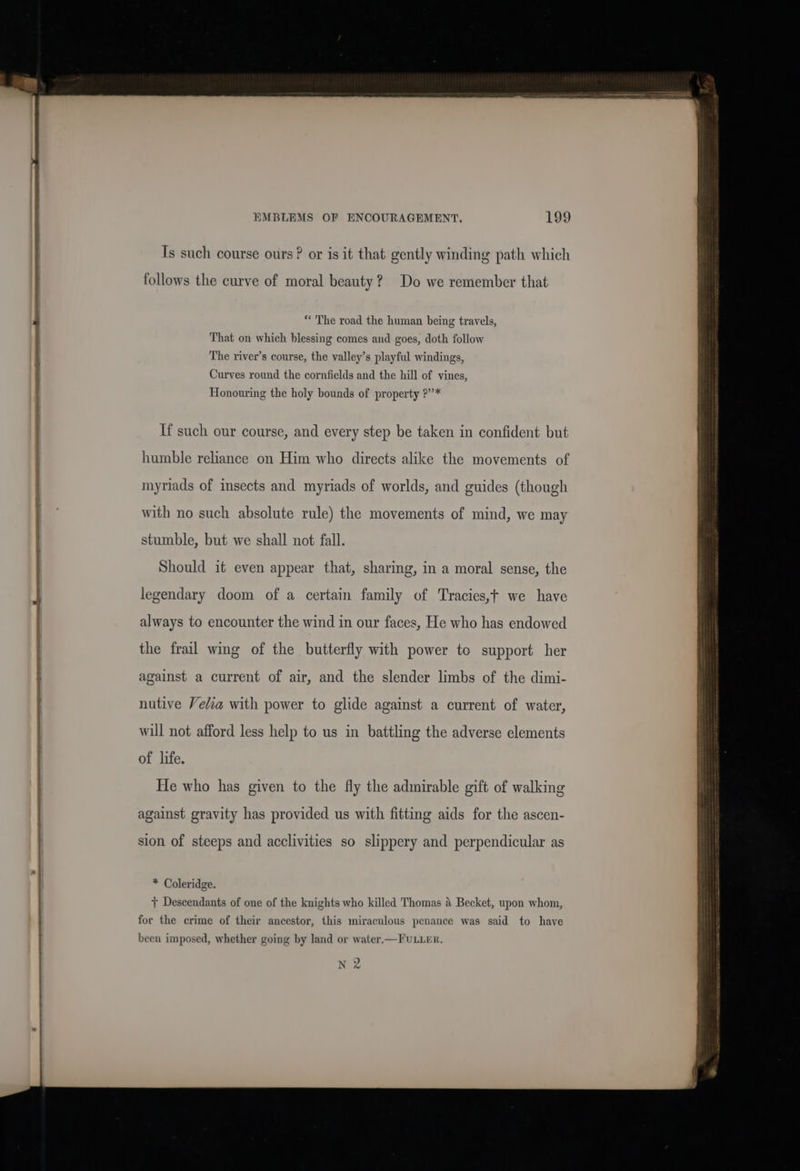 al | EMBLEMS OF ENCOURAGEMENT. 199 Ts such course ours ? or is it that gently winding path which follows the curve of moral beauty? Do we remember that * The road the human being travels, That on which blessing comes and goes, doth follow The river’s course, the valley’s playful windings, Curves round the cornfields and the hill of vines, Honouring the holy bounds of property ?’’* If such our course, and every step be taken in confident but humble reliance on Him who directs alike the movements of myriads of insects and myriads of worlds, and guides (though with no such absolute rule) the movements of mind, we may stumble, but we shall not fall. Should it even appear that, sharing, in a moral sense, the legendary doom of a certain family of Tracies,t we have always to encounter the wind in our faces, He who has endowed the frail wing of the butterfly with power to support her against a current of air, and the slender limbs of the dimi- nutive Velia with power to glide against a current of water, will not afford less help to us in battling the adverse elements of life. He who has given to the fly the admirable gift of walking against gravity has provided us with fitting aids for the ascen- sion of steeps and acclivities so slippery and perpendicular as * Coleridge. + Descendants of one of the knights who killed Thomas a Becket, upon whom, for the crime of their ancestor, this miraculous penance was said to have been imposed, whether going by land or water.—FULLER.