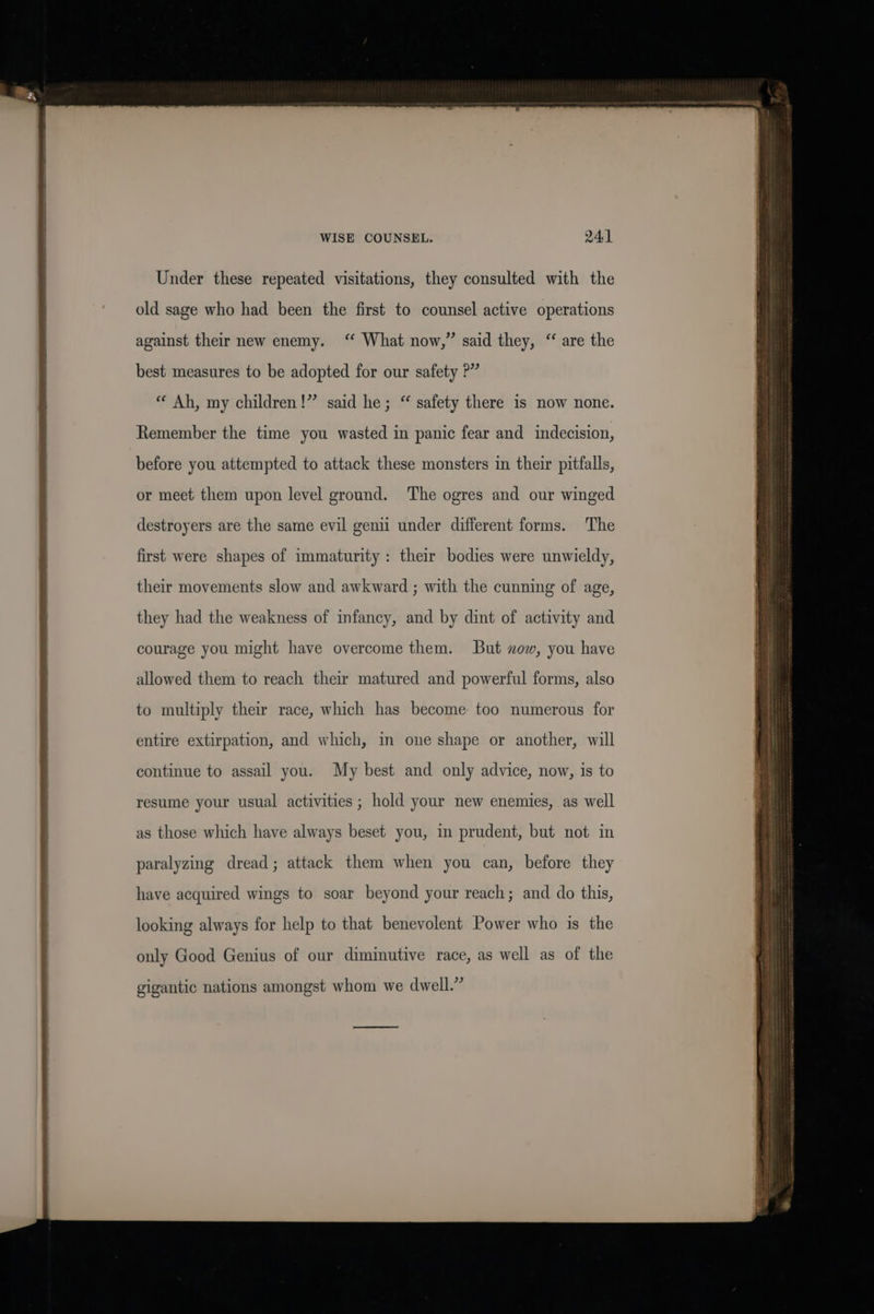 Saat ela ime eee Under these repeated visitations, they consulted with the old sage who had been the first to counsel active operations against their new enemy. ‘ What now,” said they, “ are the best measures to be adopted for our safety P” “ Ah, my children!” said he; “ safety there is now none. Remember the time you wasted in panic fear and indecision, before you attempted to attack these monsters in their pitfalls, or meet them upon level ground. The ogres and our winged destroyers are the same evil genii under different forms. The first were shapes of immaturity: their bodies were unwieldy, their movements slow and awkward ; with the cunning of age, they had the weakness of infancy, and by dint of activity and courage you might have overcome them. But xow, you have allowed them to reach their matured and powerful forms, also to multiply their race, which has become: too numerous for entire extirpation, and which, in one shape or another, will continue to assail you. My best and only advice, now, is to resume your usual activities ; hold your new enemies, as well as those which have always beset you, in prudent, but not in paralyzing dread; attack them when you can, before they have acquired wings to soar beyond your reach; and do this, looking always for help to that benevolent Power who is the only Good Genius of our diminutive race, as well as of the : : 2 4 ” gigantic nations amongst whom we dwell. tomes