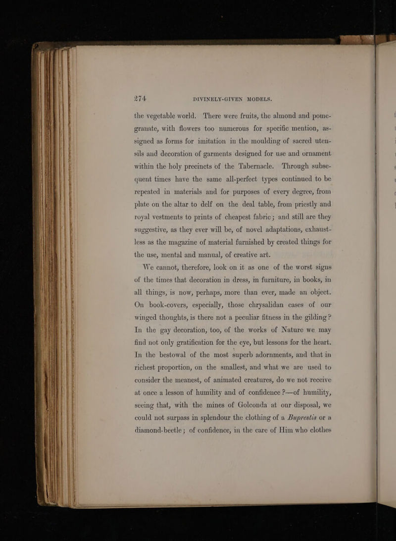 the vegetable world. There were fruits, the almond and pome- granate, with flowers too numerous for specific mention, as- signed as forms for imitation in the moulding of sacred uteu- sils and decoration of garments designed for use and ornament within the holy precincts of the Tabernacle. Through subse- quent times have the same all-perfect types continued to be repeated in materials and for purposes of every degree, from plate on the altar to delf on the deal table, from priestly and royal vestments to prints of cheapest fabric; and still are they suggestive, as they ever will be, of novel adaptations, exhaust- less as the magazine of material furnished by created things for the use, mental and manual, of creative art. We cannot, therefore, look on it as one of the worst signs of the times that decoration in dress, i furniture, in books, in all things, is now, perhaps, more than ever, made an object. On book-covers, especially, those chrysalidan cases of our winged thoughts, is there not a peculiar fitness in the gilding P In the gay decoration, too, of the works of Nature we may In the bestowal of the most superb adornments, and that in richest proportion, on the smallest, and what we are used to consider the meanest, of animated creatures, do we not receive at once a lesson of humility and of confidence P—of humility, seeing that, with the mines of Golconda at our disposal, we could not surpass in splendour the clothing of a Bupresées or a diamond-beetle ; of confidence, in the care of Him who clothes