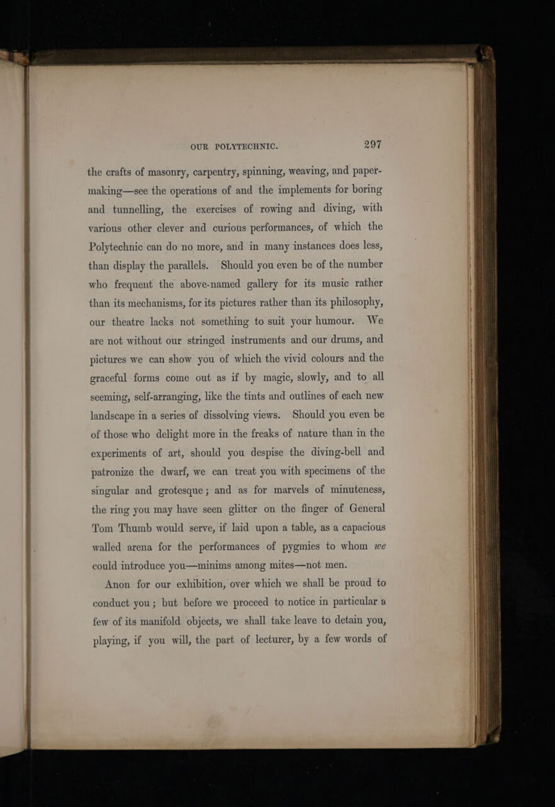 the crafts of masonry, carpentry, spinning, weaving, and paper- making—-see the operations of and the implements for boring and tunnelling, the exercises of rowing and diving, with various other clever and curious performances, of which the Polytechnic can do no more, and in many instances does less, than display the parallels. Should you even be of the number who frequent the above-named gallery for its music rather than its mechanisms, for its pictures rather than its philosophy, our theatre lacks not something to suit your humour. We are not without our stringed instruments and our drums, and pictures we can show you of which the vivid colours and the graceful forms come out as if by magic, slowly, and to all seeming, self-arranging, like the tints and outlines of each new landscape in a series of dissolving views. Should you even be of those who delight more in the freaks of nature than in the experiments of art, should you despise the diving-bell and patronize the dwarf, we can treat you with specimens of the singular and grotesque; and as for marvels of minuteness, the ring you may have seen glitter on the finger of General Tom Thumb would serve, if laid upon a table, as a capacious walled arena for the performances of pygmies to whom we could introduce you—minims among mites—not men. Anon for our exhibition, over which we shall be proud to conduct you; but before we proceed to notice in particular a few of its manifold objects, we shall take leave to detain you, playing, if you will, the part of lecturer, by a few words of